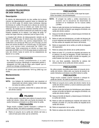 SISTEMA HIDRÁULICO MANUAL DE SERVICIO DE LA RT890E
2-72 Published 03-31-08, Control # 069-04
CILINDRO TELESCÓPICO
DE DOS VARILLAS
Descripción
El cilindro de telescopización de dos varillas de la pluma
(cilindro de telescopización superior) tiene un diámetro de
20.9 cm (8.25 pulg). El cilindro tiene lumbreras internas
(lumbreras en varilla). El aceite de la válvula de control de
telescopización se envía al cilindro por medio de líneas
externas. Se impide que las materias extrañas entren a la
varilla del cilindro durante la retracción por medio de un sello
frotador instalado en la cabeza. Los sellos de anillo “O”
evitan las fugas internas y externas (vea la Figura 2-40).
La longitud del cilindro de telescopización retraído es de
989.6 cm (389.64 pulg). El cilindro tiene dos varillas, por lo
tanto cada varilla tiene una carrera independiente. Una
varilla tiene una carrera de 795.5 cm (313.19 pulg) y la otra
tiene una carrera de 804.2 cm (316.62 pulg), lo cual propor-
ciona una carrera total combinada de 1599.7 cm
(629.81 pulg). Esto proporciona al cilindro un largo total
extendido de 2589.4 cm (1019.45 pulg) desde el extremo del
tubo del cilindro hasta el centro de los adaptadores de
fijación en su varilla.
El cilindro pesa aproximadamente 1616 kg (3562 kg) con
aceite.
Mantenimiento
Desarmado
NOTA: Los trabajos de mantenimiento que requieran el
desarmado del cilindro deben incluir el reemplazo
de todos los sellos y anillos “O”.
1. Con una llave ajustable, destornille la cabeza del tubo
del cilindro exterior.
2. Retire el conjunto de la varilla del cilindro del tubo y
cubra el tubo para evitar que se contamine.
NOTA: El arreglar los sellos y anillos desechados de
acuerdo con la secuencia de desarmado le
ayudará en la instalación de los nuevos sellos
y anillos.
3. Retire el sello del émbolo de hidrobloqueo para obtener
acceso al tornillo de fijación que asegura el émbolo a la
varilla del cilindro exterior.
4. Saque el tornillo de fijación y desenrosque el émbolo de
la varilla del cilindro.
5. Retire el sello de hidrobloqueo y el sello de bloqueo de
la guía restantes del exterior del émbolo y el anillo “O” y
los dos anillos de respaldo del interior del émbolo.
6. Retire el espaciador de la varilla y el anillo de desgaste
del espaciador.
7. Retire la cabeza del cilindro de la varilla exterior.
8. Retire el anillo “O” y el anillo de respaldo del exterior de
la cabeza y el anillo de desgaste, el sello intermedio, el
sello profundo en Z de varilla, el anillo de respaldo y el
anillo frotador del interior de la cabeza.
9. Con una llave ajustable, destornille la cabeza del
cilindro interior de la varilla del cilindro exterior.
10. Retire el conjunto de la varilla del cilindro interior de la
varilla del cilindro exterior y cubra la abertura para evitar
que se contamine.
11. Retire el sello del émbolo de hidrobloqueo para obtener
acceso al tornillo de fijación que asegura el émbolo a la
varilla del cilindro interior.
12. Saque el tornillo de fijación y desenrosque el émbolo de
la varilla del cilindro.
13. Retire el sello de hidrobloqueo restante del exterior del
émbolo y el anillo “O” y los dos anillos de respaldo de la
varilla del cilindro.
14. Retire el espaciador de la varilla.
15. Retire la cabeza del cilindro de la varilla interior.
PRECAUCIÓN
No retraiga el cilindro completamente si no está
conectado a la pluma. Mantenga un espaciador partido o
abisagrado de 6.88 pulg de largo para impedir que el
cilindro se retraiga completamente.
PELIGRO
No utilice presión neumática para retirar el conjunto de la
varilla del cilindro. Utilice sólo una fuente de presión de
aceite hidráulica controlada si es difícil retirar la varilla.
PRECAUCIÓN
Tenga mucho cuidado cuando manipule o coloque la
varilla de cilindro. No dañe la superficie cromada.
PRECAUCIÓN
Cuando retire los sellos y los anillos, evite rayar las super-
ficies ranuradas y de prensaestopas.
PRECAUCIÓN
No utilice presión neumática para retirar el conjunto de la
varilla del cilindro. Utilice sólo una fuente de presión de
aceite hidráulica controlada si es difícil retirar la varilla.
PRECAUCIÓN
Tenga mucho cuidado cuando manipule o coloque la
varilla de cilindro. No dañe la superficie cromada.
 