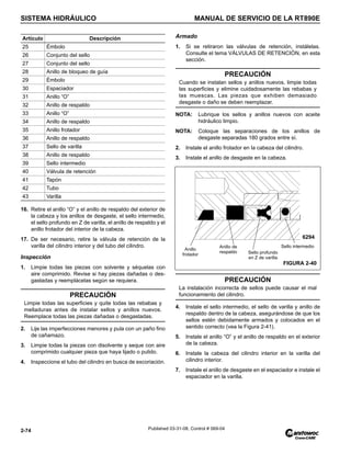 SISTEMA HIDRÁULICO MANUAL DE SERVICIO DE LA RT890E
2-74 Published 03-31-08, Control # 069-04
16. Retire el anillo “O” y el anillo de respaldo del exterior de
la cabeza y los anillos de desgaste, el sello intermedio,
el sello profundo en Z de varilla, el anillo de respaldo y el
anillo frotador del interior de la cabeza.
17. De ser necesario, retire la válvula de retención de la
varilla del cilindro interior y del tubo del cilindro.
Inspección
1. Limpie todas las piezas con solvente y séquelas con
aire comprimido. Revise si hay piezas dañadas o des-
gastadas y reemplácelas según se requiera.
2. Lije las imperfecciones menores y pula con un paño fino
de cañamazo.
3. Limpie todas la piezas con disolvente y seque con aire
comprimido cualquier pieza que haya lijado o pulido.
4. Inspeccione el tubo del cilindro en busca de excoriación.
Armado
1. Si se retiraron las válvulas de retención, instálelas.
Consulte el tema VÁLVULAS DE RETENCIÓN, en esta
sección.
NOTA: Lubrique los sellos y anillos nuevos con aceite
hidráulico limpio.
NOTA: Coloque las separaciones de los anillos de
desgaste separadas 180 grados entre sí.
2. Instale el anillo frotador en la cabeza del cilindro.
3. Instale el anillo de desgaste en la cabeza.
4. Instale el sello intermedio, el sello de varilla y anillo de
respaldo dentro de la cabeza, asegurándose de que los
sellos estén debidamente armados y colocados en el
sentido correcto (vea la Figura 2-41).
5. Instale el anillo “O” y el anillo de respaldo en el exterior
de la cabeza.
6. Instale la cabeza del cilindro interior en la varilla del
cilindro interior.
7. Instale el anillo de desgaste en el espaciador e instale el
espaciador en la varilla.
25 Émbolo
26 Conjunto del sello
27 Conjunto del sello
28 Anillo de bloqueo de guía
29 Émbolo
30 Espaciador
31 Anillo “O”
32 Anillo de respaldo
33 Anillo “O”
34 Anillo de respaldo
35 Anillo frotador
36 Anillo de respaldo
37 Sello de varilla
38 Anillo de respaldo
39 Sello intermedio
40 Válvula de retención
41 Tapón
42 Tubo
43 Varilla
PRECAUCIÓN
Limpie todas las superficies y quite todas las rebabas y
melladuras antes de instalar sellos y anillos nuevos.
Reemplace todas las piezas dañadas o desgastadas.
Artículo Descripción
PRECAUCIÓN
Cuando se instalan sellos y anillos nuevos, limpie todas
las superficies y elimine cuidadosamente las rebabas y
las muescas. Las piezas que exhiben demasiado
desgaste o daño se deben reemplazar.
PRECAUCIÓN
La instalación incorrecta de sellos puede causar el mal
funcionamiento del cilindro.
Anillo
frotador Sello profundo
en Z de varilla
Sello intermedio
FIGURA 2-40
Anillo de
respaldo
6294
 