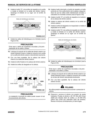 2-75
MANUAL DE SERVICIO DE LA RT890E SISTEMA HIDRÁULICO
2
Published 03-31-08, Control # 069-04
8. Instale el anillo “O” y los anillos de respaldo en la varilla
e instale el émbolo en la varilla del cilindro interior.
Sostenga el émbolo en su lugar con el tornillo de
fijación.
9. Instale los sellos de hidrobloqueo en el émbolo (vea la
Figura 2-42).
10. Lubrique el conjunto de la varilla del cilindro interior con
aceite hidráulico limpio e instale el conjunto de la varilla
en la varilla del cilindro exterior retorciéndolo levemente.
11. Con una llave ajustable, fije la cabeza del cilindro
interior a la varilla del cilindro exterior.
12. Instale el anillo frotador en la cabeza del cilindro exterior.
13. Instale los anillos de desgaste en la cabeza.
14. Instale el sello intermedio, el anillo de respaldo y el sello
profundo en Z de varilla dentro de la cabeza, asegurán-
dose de que los sellos estén debidamente armados y
colocados en el sentido correcto (vea la Figura 2-43).
15. Instale el anillo “O” y el anillo de respaldo en el exterior
de la cabeza del cilindro exterior.
16. Instale la cabeza del cilindro exterior en la varilla del
cilindro exterior.
17. Instale el anillo de desgaste en el espaciador e instale el
espaciador en la varilla.
18. Instale el anillo “O” y los anillos de respaldo en el émbolo
e instale el émbolo en la varilla del cilindro exterior.
Sostenga el émbolo en su lugar con el tornillo de
fijación.
19. Instale los sellos de hidrobloqueo en el émbolo (vea la
Figura 2-44).
20. Lubrique el conjunto de la varilla del cilindro exterior con
aceite hidráulico limpio e instale el conjunto de la varilla
en el tubo del cilindro retorciéndolo levemente.
21. Con una llave ajustable, fije la cabeza del cilindro
exterior al tubo.
22. Presurice y accione el cilindro con presión de aceite
hidráulico. Pruebe el cilindro a 36 197 kPa (361.9 bar)
(5250 psi) retraído (lado de varilla) y a 25 855 kPa
(258.5 bar) (3750 psi) extendido (lado del émbolo).
Revise si funciona correctamente y si tiene fugas.
PRECAUCIÓN
Evite rayar o dañar las superficies ranuradas y de pren-
saestopas de los sellos y anillos.
PRECAUCIÓN
La instalación incorrecta de sellos puede causar el mal
funcionamiento del cilindro.
Sellos de hidrobloqueo de émbolo
FIGURA 2-41
Anillo frotador Sello profundo
en Z
Sello
intermedio
Anillo de
respaldo
FIGURA 2-42
Sello de
respaldo
6293
PRECAUCIÓN
Evite rayar o dañar las superficies ranuradas o de pren-
saestopas o los sellos y anillos.
PELIGRO
No utilice presión neumática para accionar o presurizar el
cilindro.
Sellos de hidrobloqueo de émbolo
FIGURA 2-43
 