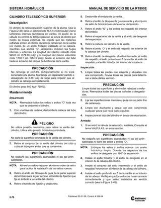 SISTEMA HIDRÁULICO MANUAL DE SERVICIO DE LA RT890E
2-76 Published 03-31-08, Control # 069-04
CILINDRO TELESCÓPICO SUPERIOR
Descripción
El cilindro de telescopización superior de la pluma (vea la
Figura 2-45) tiene un diámetro de 16.51 cm (6.5 pulg) y tiene
lumbreras internas (lumbreras en varilla). El aceite de la
válvula de control de telescopización se envía al cilindro por
medio de líneas externas. Se impide que las materias
extrañas entren al cilindro durante la retracción de la varilla
por medio de un anillo frotador instalado en la cabeza,
mientras que anillos “O” selladores impiden las fugas
internas y externas. La longitud del cilindro retraído mide
945.8 cm (372.38 pulg) y la longitud del mismo extendido
mide 1738.1 cm (684.3 pulg) desde el extremo del tubo
hasta el extremo del bloque de lumbreras de la varilla.
El cilindro pesa 803 kg (1770 lb).
Mantenimiento
Desarmado
NOTA: Reemplace todos los sellos y anillos “O” toda vez
que se desarme el cilindro.
1. Con una llave de cadena, destornille la cabeza del tubo
del cilindro.
2. Retire el conjunto de la varilla del cilindro del tubo y
cubra el tubo para evitar que se contamine.
NOTA: Alinee los sellos viejos en el mismo orden de retiro
para facilitar la instalación de los sellos nuevos.
3. Retire el anillo de bloqueo de guía de la parte superior
del émbolo para lograr acceso al tornillo de fijación que
fija el émbolo a la varilla del cilindro.
4. Retire el tornillo de fijación y deséchelo.
5. Destornille el émbolo de la varilla.
6. Retire el anillo de bloqueo de guía restante y el conjunto
de sello de hidrobloqueo del exterior del émbolo.
7. Retire el anillo “O” y los anillos de respaldo del interior
del émbolo.
8. Retire el espaciador de la varilla y el anillo de desgaste
del espaciador.
9. Retire la cabeza del cilindro de la varilla.
10. Retire el anillo “O” y el anillo de respaldo del exterior de
la cabeza del cilindro.
11. Retire el anillo de desgaste, el sello intermedio, el anillo
de respaldo, el sello profundo en Z de varilla, el anillo de
respaldo y el anillo frotador del interior de la cabeza.
Inspección
1. Limpie todas las piezas con solvente y séquelas con
aire comprimido. Revise todas las piezas para determi-
nar si debe darles servicio.
2. Lije las imperfecciones menores y pula con un paño fino
de cañamazo.
3. Limpie con disolvente y seque con aire comprimido
cualquier pieza que haya lijado o pulido.
4. Inspeccione el tubo del cilindro en busca de excoriación.
Armado
1. Si se retiró la válvula de retención, instálela. Consulte el
tema VÁLVULAS, en esta sección.
NOTA: Lubrique los sellos y anillos nuevos con aceite
hidráulico limpio. Oriente los espacios de los
anillos de desgaste con 180° de separación.
2. Instale el anillo frotador y el anillo de desgaste en el
interior de la cabeza del cilindro.
3. Instale el conjunto del sello intermedio y el anillo de
respaldo Nylatron en el interior de la cabeza del cilindro.
4. Instale el sello profundo en Z de la varilla en el interior
de la cabeza. Verifique que los sellos se hayan armado
correctamente y que estén instalados en sentido
correcto (vea la Figura 2-46).
PRECAUCIÓN
No retraiga el cilindro completamente si no está
conectado a la pluma. Mantenga un espaciador partido o
abisagrado de 6.88 pulg de largo para impedir que el
cilindro se retraiga completamente.
PELIGRO
No utilice presión neumática para retirar la varilla del
cilindro. Utilice sólo presión hidráulica controlada.
PRECAUCIÓN
No dañe la superficie cromada de la varilla del cilindro.
PRECAUCIÓN
No rasguñe las superficies acanaladas ni las del pren-
saestopas.
PRECAUCIÓN
Limpie todas las superficies y elimine las rebabas y mella-
duras. Reemplace todas las piezas dañadas o desgasta-
das.
PRECAUCIÓN
No rasguñe las superficies acanaladas ni las del pren-
saestopas ni dañe los sellos y anillos “O”.
 