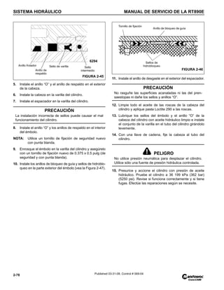 SISTEMA HIDRÁULICO MANUAL DE SERVICIO DE LA RT890E
2-78 Published 03-31-08, Control # 069-04
5. Instale el anillo “O” y el anillo de respaldo en el exterior
de la cabeza.
6. Instale la cabeza en la varilla del cilindro.
7. Instale el espaciador en la varilla del cilindro.
8. Instale el anillo “O” y los anillos de respaldo en el interior
del émbolo.
NOTA: Utilice un tornillo de fijación de seguridad nuevo
con punta blanda.
9. Enrosque el émbolo en la varilla del cilindro y asegúrelo
con un tornillo de fijación nuevo de 0.375 x 0.5 pulg (de
seguridad y con punta blanda).
10. Instale los anillos de bloqueo de guía y sellos de hidroblo-
queo en la parte exterior del émbolo (vea la Figura 2-47).
11. Instale el anillo de desgaste en el exterior del espaciador.
12. Limpie todo el aceite de las roscas de la cabeza del
cilindro y aplique pasta Loctite 290 a las roscas.
13. Lubrique los sellos del émbolo y el anillo “O” de la
cabeza del cilindro con aceite hidráulico limpio e instale
el conjunto de la varilla en el tubo del cilindro girándolo
levemente.
14. Con una llave de cadena, fije la cabeza al tubo del
cilindro.
15. Presurice y accione el cilindro con presión de aceite
hidráulico. Pruebe el cilindro a 36 199 kPa (362 bar)
(5250 psi). Revise si funciona correctamente y si tiene
fugas. Efectúe las reparaciones según se necesite.
PRECAUCIÓN
La instalación incorrecta de sellos puede causar el mal
funcionamiento del cilindro.
Anillo frotador Sello de varilla Sello
intermedio
Anillo de
respaldo
FIGURA 2-45
6294
PRECAUCIÓN
No rasguñe las superficies acanaladas ni las del pren-
saestopas ni dañe los sellos y anillos “O”.
PELIGRO
No utilice presión neumática para desplazar el cilindro.
Utilice sólo una fuente de presión hidráulica controlada.
Tornillo de fijación
Anillo de bloqueo de guía
Sellos de
hidrobloqueo
FIGURA 2-46
 