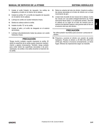 2-81
MANUAL DE SERVICIO DE LA RT890E SISTEMA HIDRÁULICO
2
Published 03-31-08, Control # 069-04
1. Instale el anillo frotador de repuesto, los anillos de
desgaste y el sello en el interior de la cabeza.
2. Instale los anillos “O” y el anillo de respaldo de repuesto
en el exterior de la cabeza.
3. Lubrique la varilla con aceite hidráulico limpio.
4. Deslice la cabeza sobre la varilla.
5. Instale el anillo “O” en la varilla.
6. Instale el sello y el anillo de desgaste en el exterior
del émbolo.
7. Lubrique abundantemente todas las piezas con aceite
hidráulico limpio.
8. Retire la cubierta del tubo de cilindro. Inserte la varilla y
las piezas asociadas en el tubo de cilindro con un leve
movimiento de giro.
9. Limpie todo el aceite de las roscas de la cabeza. Cubra
las roscas con una pasta antiagarrotamiento (ej: Pasta
lubricante Never-Seez o un lubricante similar). Atornille
la cabeza en su lugar en el tubo de manera que su
extremo de diámetro exterior más grande esté al ras con
el extremo del tubo del cilindro.
10. Presurice y accione el cilindro con presión de aceite
hidráulico. Pruebe el cilindro a 25 856 kPa (259 bar)
(3750 psi). Revise si funciona correctamente y si tiene
fugas. Efectúe las reparaciones según se necesite.
PRECAUCIÓN
Tenga mucho cuidado cuando manipule la varilla. El
dañar la superficie de la varilla puede ocasionar manteni-
miento y gastos innecesarios. También, tenga cuidado
para evitar dañar las superficies ranuradas o de pren-
saestopas, los anillos o los sellos durante la inserción de
la varilla.
PRECAUCIÓN
No utilice presión neumática para accionar o presurizar el
cilindro.
 