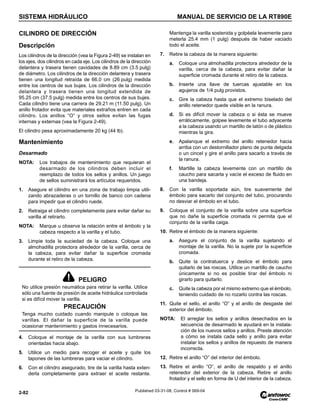 SISTEMA HIDRÁULICO MANUAL DE SERVICIO DE LA RT890E
2-82 Published 03-31-08, Control # 069-04
CILINDRO DE DIRECCIÓN
Descripción
Los cilindros de la dirección (vea la Figura 2-49) se instalan en
los ejes, dos cilindros en cada eje. Los cilindros de la dirección
delantera y trasera tienen cavidades de 8.89 cm (3.5 pulg)
de diámetro. Los cilindros de la dirección delantera y trasera
tienen una longitud retraída de 66.0 cm (26 pulg) medida
entre los centros de sus bujes. Los cilindros de la dirección
delantera y trasera tienen una longitud extendida de
95.25 cm (37.5 pulg) medida entre los centros de sus bujes.
Cada cilindro tiene una carrera de 29.21 m (11.50 pulg). Un
anillo frotador evita que materiales extraños entren en cada
cilindro. Los anillos “O” y otros sellos evitan las fugas
internas y externas (vea la Figura 2-49).
El cilindro pesa aproximadamente 20 kg (44 lb).
Mantenimiento
Desarmado
NOTA: Los trabajos de mantenimiento que requieran el
desarmado de los cilindros deben incluir el
reemplazo de todos los sellos y anillos. Un juego
de sellos suministrará los artículos requeridos.
1. Asegure el cilindro en una zona de trabajo limpia utili-
zando abrazaderas o un tornillo de banco con cadena
para impedir que el cilindro ruede.
2. Retraiga el cilindro completamente para evitar dañar su
varilla al retirarlo.
NOTA: Marque u observe la relación entre el émbolo y la
cabeza respecto a la varilla y el tubo.
3. Limpie toda la suciedad de la cabeza. Coloque una
almohadilla protectora alrededor de la varilla, cerca de
la cabeza, para evitar dañar la superficie cromada
durante el retiro de la cabeza.
4. Coloque el montaje de la varilla con sus lumbreras
orientadas hacia abajo.
5. Utilice un medio para recoger el aceite y quite los
tapones de las lumbreras para vaciar el cilindro.
6. Con el cilindro asegurado, tire de la varilla hasta exten-
derla completamente para extraer el aceite restante.
Mantenga la varilla sostenida y golpéela levemente para
meterla 25.4 mm (1 pulg) después de haber vaciado
todo el aceite.
7. Retire la cabeza de la manera siguiente:
a. Coloque una almohadilla protectora alrededor de la
varilla, cerca de la cabeza, para evitar dañar la
superficie cromada durante el retiro de la cabeza.
b. Inserte una llave de tuercas ajustable en los
agujeros de 1/4 pulg provistos.
c. Gire la cabeza hasta que el extremo biselado del
anillo retenedor quede visible en la ranura.
d. Si es difícil mover la cabeza o si ésta se mueve
erráticamente, golpee levemente el tubo adyacente
a la cabeza usando un martillo de latón o de plástico
mientras la gira.
e. Apalanque el extremo del anillo retenedor hacia
arriba con un destornillador plano de punta delgada
o un cincel y gire el anillo para sacarlo a través de
la ranura.
f. Martille la cabeza levemente con un martillo de
caucho para sacarla y vacíe el exceso de fluido en
una bandeja.
8. Con la varilla soportada aún, tire suavemente del
émbolo para sacarlo del conjunto del tubo, procurando
no desviar el émbolo en el tubo.
9. Coloque el conjunto de la varilla sobre una superficie
que no dañe la superficie cromada ni permita que el
conjunto de la varilla caiga.
10. Retire el émbolo de la manera siguiente:
a. Asegure el conjunto de la varilla sujetando el
montaje de la varilla. No la sujete por la superficie
cromada.
b. Quite la contratuerca y deslice el émbolo para
quitarlo de las roscas. Utilice un martillo de caucho
únicamente si no es posible tirar del émbolo ni
girarlo para quitarlo.
c. Quite la cabeza por el mismo extremo que el émbolo,
teniendo cuidado de no rozarlo contra las roscas.
11. Quite el sello, el anillo “O” y el anillo de desgaste del
exterior del émbolo.
NOTA: El arreglar los sellos y anillos desechados en la
secuencia de desarmado le ayudará en la instala-
ción de los nuevos sellos y anillos. Preste atención
a cómo se instala cada sello y anillo para evitar
instalar los sellos y anillos de repuesto de manera
incorrecta.
12. Retire el anillo “O” del interior del émbolo.
13. Retire el anillo “O”, el anillo de respaldo y el anillo
retenedor del exterior de la cabeza. Retire el anillo
frotador y el sello en forma de U del interior de la cabeza.
PELIGRO
No utilice presión neumática para retirar la varilla. Utilice
sólo una fuente de presión de aceite hidráulica controlada
si es difícil mover la varilla.
PRECAUCIÓN
Tenga mucho cuidado cuando manipule o coloque las
varillas. El dañar la superficie de la varilla puede
ocasionar mantenimiento y gastos innecesarios.
 