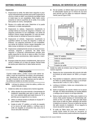 SISTEMA HIDRÁULICO MANUAL DE SERVICIO DE LA RT890E
2-84 Published 03-31-08, Control # 069-04
Inspección
1. Inspeccione la varilla. No debe tener rasguños ni pica-
duras suficientemente grandes para poder enganchar la
uña de un dedo en ellas. Las picaduras que llegan hasta
el metal base no son aceptables. Debe haber cromo
presente en toda la superficie de la varilla. Si la varilla
tiene partes sin cromo, reemplácela.
2. Revise si la varilla está recta. Determine si la puede
enderezar o si debe reemplazarla.
3. Inspeccione la cabeza. Inspeccione visualmente la
cavidad interna en busca de rasguños o frotación. Los
rasguños profundos no son aceptables. Las señas de
frotación indican cargas desiguales. En caso de existir,
se debe revisar la cavidad en busca de ovalación.
4. Inspeccione el émbolo. Inspeccione visualmente la
superficie exterior en busca de rasguños o señas de
frotación. Los rasguños profundos no son aceptables.
Las señas de frotación indican cargas desiguales y se
debe revisar el diámetro en busca de ovalación.
5. Inspeccione cuidadosamente el tubo en busca de exco-
riaciones, rasguños y picaduras. No debe tener
rasguños ni picaduras suficientemente grandes para
poder enganchar la uña de un dedo en ellas. Si el tubo
del cilindro tiene excoriaciones, debe repararlo o reem-
plazarlo.
6. Enjuague todas las piezas completamente, deje que se
vacíen y frótelas con un trapo sin pelusa. Revise todas
las piezas para determinar si debe darles servicio.
Armado
NOTA: Lubrique la cabeza y todos los sellos y anillos con
aceite hidráulico limpio.
1. Instale los sellos de la cabeza de la manera siguiente:
a. Utilice alicates de punta redonda o herramientas de
instalación especiales para girar el sello en forma
de U con reborde doble para darle forma de “C” y
permita que se enganche en su ranura.
b. Utilice un método similar al utilizado en el paso N° 1
para instalar el frotador.
c. Instale el anillo “O” estático y el anillo de respaldo
en la ranura del sello estático y verifique que el
anillo de respaldo se encuentre más cerca de la
ranura del anillo retenedor.
d. De ser posible, se deberá dejar que el conjunto de
la cabeza/sello repose por no menos de una hora
para permitir que los sellos se restauren elástica-
mente (vea la Figura 2-50).
2. Instale los sellos de émbolo (vea la Figura 2-51) de la
manera siguiente:
a. Separe los dos componentes del conjunto del sello
de émbolo (el anillo exterior de Teflon y el expan-
sor).
b. Para facilitar la instalación, caliente el anillo exterior
de Teflon en aceite hidráulico o agua a una tempe-
ratura de 48.8° a 65.5°C (120° a 150°F).
c. Lubrique el émbolo y todos sus componentes con
aceite hidráulico.
d. Estire el expansor de caucho interior en la ranura
del sello. No utilice herramientas con bordes afilados
y verifique que el mismo no se haya retorcido.
e. Estire el anillo exterior de Teflon para meterlo en la
ranura. Esto puede hacerse sin herramientas utili-
zando un hilo o un anillo “O” viejo que esté limpio
para mover el sello de Teflon alrededor del émbolo
y meterlo en la ranura. Procure no dañar las ranuras
del sello durante la instalación. Si se rasguña la
ranura se podrían causar fugas.
f. El anillo de Teflon tiene una cierta “memoria” y
puede tardar hasta 24 horas en recuperar su
tamaño. Este proceso puede acelerarse empujando
PRECAUCIÓN
Cuando instale sellos y anillos nuevos evite estirar los
sellos o rayar las superficies ranuradas o de prensaesto-
pas. Asegúrese que las piezas estén limpias antes del
armado y durante el mismo. Asegúrese que los sellos y
los anillos se instalen en el orden correcto.
Artículo Descripción
1 Anillo “O” estático
2 Anillo de respaldo estático
3 Cabeza
4 Sello de varilla
5 Frotador de varilla
1 2 3
FIGURA 2-49
6433-1
4 5
 