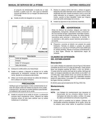 2-85
MANUAL DE SERVICIO DE LA RT890E SISTEMA HIDRÁULICO
2
Published 03-31-08, Control # 069-04
el conjunto de émbolo/sello a través de un tubo
bruñido o pulido cuyo D.I. sea igual al diámetro
nominal del cilindro con un margen de tolerancia de
0.010 pulg.
g. Instale el anillo de desgaste en su ranura.
3. Coloque la varilla sobre una mesa limpia
4. Instale la cabeza y después el émbolo en la varilla,
observando la orientación correcta de cada compo-
nente. Apriete la contratuerca del émbolo.
5. Utilice una brocha para lubricar los sellos del émbolo y
de la cabeza con aceite hidráulico.
6. Instale el conjunto de la varilla en el tubo. La alineación
correcta tiene importancia crítica. Observe los sellos
mientras entran al tubo para verificar que no sufran
melladuras ni cortaduras.
7. Deslice la cabeza dentro del tubo y alinee el agujero
taladrado del anillo retenedor de la cabeza con la ranura
rectificada del tubo. Inserte el extremo romo y curvo del
anillo retenedor en el agujero y gire la cabeza lenta-
mente, usando la llave ajustable, hasta que ninguna
parte del anillo sobresalga de la ranura.
8. Instale los tapones en las lumbreras restantes.
9. Presurice y accione el cilindro con presión de aceite
hidráulico. Someta el cilindro a prueba de presión
estática a un nivel de 27 579 kPa (275.9 bar) (4000 psi)
en ambos sentidos. Revise si funciona correctamente y
si tiene fugas. Efectúe las reparaciones según se
necesite.
CILINDRO DE EXTENSIÓN
DEL ESTABILIZADOR
Descripción
Los cuatro cilindros de extensión (vea la Figura 2-52) tienen
cavidades de 63.5 mm (2.5 pulg) de diámetro. Cada cilindro
tiene una longitud retraída de 238.4 ± 30.4 cm (93.88 ±
12 pulg) entre los centros del buje de la varilla y del buje del
tubo. La longitud extendida de cada cilindro es de 446.7 cm
(175.88 pulg). Cada cilindro tiene una carrera de 208.2 cm
(82 pulg). Un anillo frotador evita que materiales extraños
entren en cada cilindro. Los anillos “O” y otros sellos impiden
las fugas internas y externas.
El cilindro pesa aproximadamente 45.5 kg (100.3 lb).
Mantenimiento
Desarmado
NOTA: Los trabajos de mantenimiento que requieran el
desarmado de los cilindros deben incluir el
reemplazo de todos los sellos y anillos. Un juego
de sellos suministrará los artículos requeridos.
1. Limpie toda la suciedad de la cabeza. Coloque una
almohadilla protectora alrededor de la varilla, cerca de
la cabeza, para evitar dañar la superficie cromada
Artículo Descripción
1 Anillo de desgaste
2 Émbolo
3 Anillo “O” (Energizer)
4 Sello del émbolo
PRECAUCIÓN
Verifique que no haya trapos ni otros contaminantes en el
tubo del cilindro antes de instalar el conjunto de la varilla.
Lubrique el D.I. del tubo con aceite hidráulico para facilitar
la instalación del conjunto de la varilla.
1 2 3 4
FIGURA 2-50
6433-2
ADVERTENCIA
Antes de efectuar las pruebas, asegure que todos los
adaptadores, mangueras, válvulas de bola y componen-
tes de la bomba tengan capacidades nominales superio-
res a los niveles de presión de prueba. No utilice presión
neumática para accionar o presurizar el cilindro. El
no atenerse a ello podría causar lesiones personales o
la muerte.
 
