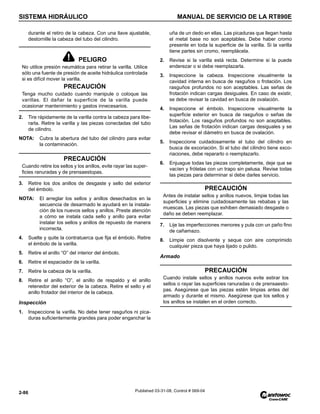 SISTEMA HIDRÁULICO MANUAL DE SERVICIO DE LA RT890E
2-86 Published 03-31-08, Control # 069-04
durante el retiro de la cabeza. Con una llave ajustable,
destornille la cabeza del tubo del cilindro.
2. Tire rápidamente de la varilla contra la cabeza para libe-
rarla. Retire la varilla y las piezas conectadas del tubo
de cilindro.
NOTA: Cubra la abertura del tubo del cilindro para evitar
la contaminación.
3. Retire los dos anillos de desgaste y sello del exterior
del émbolo.
NOTA: El arreglar los sellos y anillos desechados en la
secuencia de desarmado le ayudará en la instala-
ción de los nuevos sellos y anillos. Preste atención
a cómo se instala cada sello y anillo para evitar
instalar los sellos y anillos de repuesto de manera
incorrecta.
4. Suelte y quite la contratuerca que fija el émbolo. Retire
el émbolo de la varilla.
5. Retire el anillo “O” del interior del émbolo.
6. Retire el espaciador de la varilla.
7. Retire la cabeza de la varilla.
8. Retire el anillo “O”, el anillo de respaldo y el anillo
retenedor del exterior de la cabeza. Retire el sello y el
anillo frotador del interior de la cabeza.
Inspección
1. Inspeccione la varilla. No debe tener rasguños ni pica-
duras suficientemente grandes para poder enganchar la
uña de un dedo en ellas. Las picaduras que llegan hasta
el metal base no son aceptables. Debe haber cromo
presente en toda la superficie de la varilla. Si la varilla
tiene partes sin cromo, reemplácela.
2. Revise si la varilla está recta. Determine si la puede
enderezar o si debe reemplazarla.
3. Inspeccione la cabeza. Inspeccione visualmente la
cavidad interna en busca de rasguños o frotación. Los
rasguños profundos no son aceptables. Las señas de
frotación indican cargas desiguales. En caso de existir,
se debe revisar la cavidad en busca de ovalación.
4. Inspeccione el émbolo. Inspeccione visualmente la
superficie exterior en busca de rasguños o señas de
frotación. Los rasguños profundos no son aceptables.
Las señas de frotación indican cargas desiguales y se
debe revisar el diámetro en busca de ovalación.
5. Inspeccione cuidadosamente el tubo del cilindro en
busca de excoriación. Si el tubo del cilindro tiene exco-
riaciones, debe repararlo o reemplazarlo.
6. Enjuague todas las piezas completamente, deje que se
vacíen y frótelas con un trapo sin pelusa. Revise todas
las piezas para determinar si debe darles servicio.
7. Lije las imperfecciones menores y pula con un paño fino
de cañamazo.
8. Limpie con disolvente y seque con aire comprimido
cualquier pieza que haya lijado o pulido.
Armado
PELIGRO
No utilice presión neumática para retirar la varilla. Utilice
sólo una fuente de presión de aceite hidráulica controlada
si es difícil mover la varilla.
PRECAUCIÓN
Tenga mucho cuidado cuando manipule o coloque las
varillas. El dañar la superficie de la varilla puede
ocasionar mantenimiento y gastos innecesarios.
PRECAUCIÓN
Cuando retire los sellos y los anillos, evite rayar las super-
ficies ranuradas y de prensaestopas.
PRECAUCIÓN
Antes de instalar sellos y anillos nuevos, limpie todas las
superficies y elimine cuidadosamente las rebabas y las
muescas. Las piezas que exhiben demasiado desgaste o
daño se deben reemplazar.
PRECAUCIÓN
Cuando instale sellos y anillos nuevos evite estirar los
sellos o rayar las superficies ranuradas o de prensaesto-
pas. Asegúrese que las piezas estén limpias antes del
armado y durante el mismo. Asegúrese que los sellos y
los anillos se instalen en el orden correcto.
 