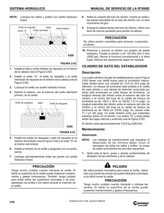 SISTEMA HIDRÁULICO MANUAL DE SERVICIO DE LA RT890E
2-88 Published 03-31-08, Control # 069-04
NOTA: Lubrique los sellos y anillos con aceite hidráulico
limpio.
1. Instale el sello y anillo frotador de repuesto en el interior
de la cabeza (vea la Figura 2-53).
2. Instale el anillo “O”, el anillo de respaldo y el anillo
retenedor de repuesto en el exterior de la cabeza (vea la
Figura 2-53).
3. Lubrique la varilla con aceite hidráulico limpio.
4. Deslice la cabeza, con el extremo del anillo retenedor
primero, en la varilla.
5. Instale los anillos de desgaste y sello de repuesto en el
exterior del émbolo (vea la Figura 2-54) y el anillo “O” en
el interior del émbolo.
6. Instale el émbolo en la varilla y asegúrelo con la contra-
tuerca.
7. Lubrique abundantemente todas las piezas con aceite
hidráulico limpio.
8. Retire la cubierta del tubo de cilindro. Inserte la varilla y
las piezas asociadas en el tubo de cilindro con un leve
movimiento de giro.
9. Empuje la cabeza dentro del tubo de cilindro. Utilice una
llave de tuercas ajustable para apretar la cabeza.
10. Presurice y accione el cilindro con presión de aceite
hidráulico. Pruebe el cilindro a 24 132 kPa (241.3 bar)
(3500 psi). Revise si funciona correctamente y si tiene
fugas. Efectúe las reparaciones según se necesite.
CILINDRO DE GATO DEL ESTABILIZADOR
Descripción
Los cuatro cilindros de gato de estabilizadores (vea la Figura
2-55) tienen una varilla hueca para la circulación interna.
Cada cilindro tiene una cavidad de 13.9 cm (5.5 pulg) de
diámetro. Un bloque de lumbreras está soldado a la varilla
de cada cilindro y una válvula de retención accionada por
piloto está enroscada en cada bloque de lumbreras. La
longitud retraída del cilindro entre el extremo del tubo de
cilindro y el centro del buje de la varilla de bloque de
lumbreras es de 128.5 ± 30.8 cm (50.62 ± 0.12 pulg). La
longitud extendida del cilindro entre el extremo del tubo de
cilindro y el centro del buje de la varilla de bloque de
lumbreras es de 199.6 cm (78.62 pulg). Su carrera mide
71.1 cm (28 pulg). Un anillo frotador evita que materiales
extraños entren en el cilindro. Los anillos “O” y otros sellos
evitan las fugas internas y externas (vea la Figura 2-52).
El cilindro pesa aproximadamente 103.8 kg (228.8 lb).
Mantenimiento
Desarmado
NOTA: Los trabajos de mantenimiento que requieran el
desarmado de los cilindros deben incluir el
reemplazo de todos los sellos y anillos. Un juego
de sellos suministrará los artículos requeridos.
1. Quite toda la tierra, grasa y demás contaminantes de
alrededor de las lumbreras y de la cabeza.
PRECAUCIÓN
Tenga mucho cuidado cuando manipule la varilla. El
dañar la superficie de la varilla puede ocasionar manteni-
miento y gastos innecesarios. También, tenga cuidado
para evitar dañar las superficies ranuradas o de pren-
saestopas, los anillos o los sellos durante la inserción de
la varilla.
FIGURA 2-52
Anillo “O”
Anillo de respaldo
Anillo retenedor
Sello Anillo frotador
6296
FIGURA 2-53
Anillo de desgaste
Anillo de desgaste Sello
6295
PRECAUCIÓN
No utilice presión neumática para accionar o presurizar
el cilindro.
PELIGRO
No utilice presión neumática para retirar la varilla. Utilice
sólo una fuente de presión de aceite hidráulica controlada
si es difícil mover la varilla.
PRECAUCIÓN
Tenga mucho cuidado cuando manipule o coloque las
varillas. El dañar la superficie de la varilla puede
ocasionar mantenimiento y gastos innecesarios.
 