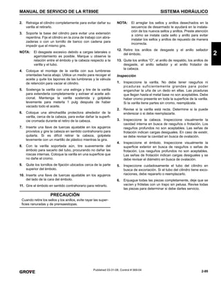 2-89
MANUAL DE SERVICIO DE LA RT890E SISTEMA HIDRÁULICO
2
Published 03-31-08, Control # 069-04
2. Retraiga el cilindro completamente para evitar dañar su
varilla al retirarlo.
3. Soporte la base del cilindro para evitar una extensión
repentina. Fije el cilindro en la zona de trabajo con abra-
zaderas o con un tornillo de banco con cadena para
impedir que el mismo gire.
NOTA: El desgaste excesivo debido a cargas laterales o
agarrotamiento es posible. Marque u observe la
relación entre el émbolo y la cabeza respecto a la
varilla y el tubo.
4. Coloque el montaje de la varilla con sus lumbreras
orientadas hacia abajo. Utilice un medio para recoger el
aceite y quite los tapones de las lumbreras y la válvula
de retención para vaciar el cilindro.
5. Sostenga la varilla con una eslinga y tire de la varilla
para extenderla completamente y extraer el aceite adi-
cional. Mantenga la varilla sostenida y golpéela
levemente para meterla 1 pulg después de haber
vaciado todo el aceite.
6. Coloque una almohadilla protectora alrededor de la
varilla, cerca de la cabeza, para evitar dañar la superfi-
cie cromada durante el retiro de la cabeza.
7. Inserte una llave de tuercas ajustable en los agujeros
provistos y gire la cabeza en sentido contrahorario para
quitarla. Si es difícil retirar la cabeza, golpéela
levemente con un martillo de plástico mientras la gira.
8. Con la varilla soportada aún, tire suavemente del
émbolo para sacarlo del tubo, procurando no dañar las
roscas internas. Coloque la varilla en una superficie que
no dañe el cromo.
9. Quite los tornillos de fijación ubicados cerca de la parte
superior del émbolo.
10. Inserte una llave de tuercas ajustable en los agujeros
del lado de la cara del émbolo.
11. Gire el émbolo en sentido contrahorario para retirarlo.
NOTA: El arreglar los sellos y anillos desechados en la
secuencia de desarmado le ayudará en la instala-
ción de los nuevos sellos y anillos. Preste atención
a cómo se instala cada sello y anillo para evitar
instalar los sellos y anillos de repuesto de manera
incorrecta.
12. Retire los anillos de desgaste y el anillo sellador
del émbolo.
13. Quite los anillos “O”, el anillo de respaldo, los anillos de
desgaste, el anillo sellador y el anillo frotador de
la cabeza.
Inspección
1. Inspeccione la varilla. No debe tener rasguños ni
picaduras suficientemente grandes para poder
enganchar la uña de un dedo en ellas. Las picaduras
que llegan hasta el metal base no son aceptables. Debe
haber cromo presente en toda la superficie de la varilla.
Si la varilla tiene partes sin cromo, reemplácela.
2. Revise si la varilla está recta. Determine si la puede
enderezar o si debe reemplazarla.
3. Inspeccione la cabeza. Inspeccione visualmente la
cavidad interna en busca de rasguños o frotación. Los
rasguños profundos no son aceptables. Las señas de
frotación indican cargas desiguales. En caso de existir,
se debe revisar la cavidad en busca de ovalación.
4. Inspeccione el émbolo. Inspeccione visualmente la
superficie exterior en busca de rasguños o señas de
frotación. Los rasguños profundos no son aceptables.
Las señas de frotación indican cargas desiguales y se
debe revisar el diámetro en busca de ovalación.
5. Inspeccione cuidadosamente el tubo del cilindro en
busca de excoriación. Si el tubo del cilindro tiene exco-
riaciones, debe repararlo o reemplazarlo.
6. Enjuague todas las piezas completamente, deje que se
vacíen y frótelas con un trapo sin pelusa. Revise todas
las piezas para determinar si debe darles servicio.
PRECAUCIÓN
Cuando retire los sellos y los anillos, evite rayar las super-
ficies ranuradas y de prensaestopas.
 