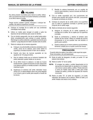 2-93
MANUAL DE SERVICIO DE LA RT890E SISTEMA HIDRÁULICO
2
Published 03-31-08, Control # 069-04
4. Coloque el montaje de la varilla con sus lumbreras
orientadas hacia abajo.
5. Utilice un medio para recoger el aceite y quite los
tapones de las lumbreras para vaciar el cilindro.
6. Con el cilindro asegurado, tire de la varilla hasta exten-
derla completamente para extraer el aceite restante.
Mantenga la varilla sostenida y golpéela levemente para
meterla 1 pulg después de haber vaciado todo el aceite.
7. Retire la cabeza de la manera siguiente:
a. Coloque una almohadilla protectora alrededor de la
varilla, cerca de la cabeza, para evitar dañar la
superficie cromada durante el retiro de la cabeza.
b. Inserte una llave de tuercas ajustable en los
agujeros de 1/4 pulg provistos.
c. Gire la cabeza hasta que el extremo biselado del
anillo retenedor quede visible en la ranura.
d. Si es difícil mover la cabeza o si ésta se mueve
erráticamente, golpee levemente el tubo adyacente
a la cabeza usando un martillo de latón o de plástico
mientras la gira.
e. Apalanque el extremo del anillo retenedor hacia
arriba con un destornillador plano de punta delgada
o un cincel y gire el anillo para sacarlo a través de
la ranura.
f. Martille la cabeza levemente con un martillo de
caucho para sacarla y vacíe el exceso de fluido en
una bandeja.
8. Con la varilla soportada aún, tire suavemente del
émbolo para sacarlo del conjunto del tubo, procurando
no desviar el émbolo en el tubo.
9. Coloque el conjunto de la varilla sobre una superficie
que no dañe la superficie cromada ni permita que el
conjunto de la varilla caiga.
10. Retire el émbolo de la manera siguiente:
a. Asegure el conjunto de la varilla sujetando el
montaje de la varilla. No la sujete por la superficie
cromada.
b. Quite la contratuerca y deslice el émbolo para
quitarlo de las roscas. Utilice un martillo de caucho
únicamente si no es posible tirar del émbolo ni
girarlo para quitarlo.
c. Quite la cabeza por el mismo extremo que el émbolo,
teniendo cuidado de no rozarlo contra las roscas.
11. Quite el anillo de desgaste, el sello y el anillo “O” del
exterior del émbolo.
12. Retire el anillo “O” de la varilla.
NOTA: El arreglar los sellos y anillos desechados en la
secuencia de desarmado le ayudará en la instala-
ción de los nuevos sellos y anillos. Preste atención
a cómo se instala cada sello y anillo para evitar
instalar los sellos y anillos de repuesto de manera
incorrecta.
13. Retire el anillo “O”, el anillo de respaldo y el anillo
retenedor del exterior de la cabeza. Retire el sello y el
anillo frotador del interior de la cabeza.
PELIGRO
No utilice presión neumática para retirar la varilla. Utilice
sólo una fuente de presión de aceite hidráulica controlada
si es difícil retirar la varilla.
PRECAUCIÓN
Tenga mucho cuidado cuando manipule o coloque las
varillas. No dañe la superficie cromada.
PRECAUCIÓN
Cuando retire los sellos y los anillos, evite rayar las super-
ficies ranuradas y de prensaestopas.
 