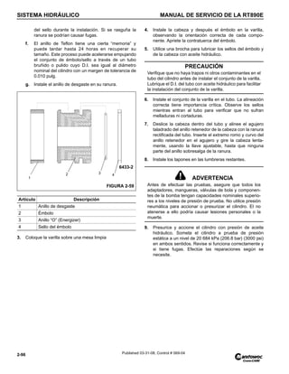 SISTEMA HIDRÁULICO MANUAL DE SERVICIO DE LA RT890E
2-96 Published 03-31-08, Control # 069-04
del sello durante la instalación. Si se rasguña la
ranura se podrían causar fugas.
f. El anillo de Teflon tiene una cierta “memoria” y
puede tardar hasta 24 horas en recuperar su
tamaño. Este proceso puede acelerarse empujando
el conjunto de émbolo/sello a través de un tubo
bruñido o pulido cuyo D.I. sea igual al diámetro
nominal del cilindro con un margen de tolerancia de
0.010 pulg.
g. Instale el anillo de desgaste en su ranura.
3. Coloque la varilla sobre una mesa limpia
4. Instale la cabeza y después el émbolo en la varilla,
observando la orientación correcta de cada compo-
nente. Apriete la contratuerca del émbolo.
5. Utilice una brocha para lubricar los sellos del émbolo y
de la cabeza con aceite hidráulico.
6. Instale el conjunto de la varilla en el tubo. La alineación
correcta tiene importancia crítica. Observe los sellos
mientras entran al tubo para verificar que no sufran
melladuras ni cortaduras.
7. Deslice la cabeza dentro del tubo y alinee el agujero
taladrado del anillo retenedor de la cabeza con la ranura
rectificada del tubo. Inserte el extremo romo y curvo del
anillo retenedor en el agujero y gire la cabeza lenta-
mente, usando la llave ajustable, hasta que ninguna
parte del anillo sobresalga de la ranura.
8. Instale los tapones en las lumbreras restantes.
9. Presurice y accione el cilindro con presión de aceite
hidráulico. Someta el cilindro a prueba de presión
estática a un nivel de 20 684 kPa (206.8 bar) (3000 psi)
en ambos sentidos. Revise si funciona correctamente y
si tiene fugas. Efectúe las reparaciones según se
necesite.
Artículo Descripción
1 Anillo de desgaste
2 Émbolo
3 Anillo “O” (Energizer)
4 Sello del émbolo
1
2 3 4
FIGURA 2-59
6433-2
PRECAUCIÓN
Verifique que no haya trapos ni otros contaminantes en el
tubo del cilindro antes de instalar el conjunto de la varilla.
Lubrique el D.I. del tubo con aceite hidráulico para facilitar
la instalación del conjunto de la varilla.
ADVERTENCIA
Antes de efectuar las pruebas, asegure que todos los
adaptadores, mangueras, válvulas de bola y componen-
tes de la bomba tengan capacidades nominales superio-
res a los niveles de presión de prueba. No utilice presión
neumática para accionar o presurizar el cilindro. El no
atenerse a ello podría causar lesiones personales o la
muerte.
 