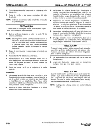 SISTEMA HIDRÁULICO MANUAL DE SERVICIO DE LA RT890E
2-100 Published 03-31-08, Control # 069-04
2. Con una llave ajustable, destornille la cabeza del tubo
del cilindro.
3. Retire la varilla y las piezas asociadas del tubo
de cilindro.
NOTA: Cubra la abertura del tubo del cilindro para evitar
la contaminación.
4. Quite el anillo de desgaste, el sello y el anillo “O” del
exterior del émbolo.
NOTA: El arreglar los sellos y anillos desechados en la
secuencia de desarmado le ayudará en la instala-
ción de los nuevos sellos y anillos. Preste atención
a cómo se instala cada sello y anillo para evitar
instalar los sellos y anillos de repuesto de manera
incorrecta.
5. Saque la contratuerca y desenrosque el émbolo de
la varilla.
6. Retire el anillo “O” del interior del émbolo.
7. Retire la cabeza de la varilla. Retire los anillos “O” y el
anillo de respaldo del exterior de la cabeza. Retire los
anillos de desgaste, el sello y el anillo frotador del
interior de la cabeza.
8. Repita los pasos 1 al 7 con el conjunto de la varilla
restante.
Inspección
1. Inspeccione la varilla. No debe tener rasguños ni pica-
duras suficientemente grandes para poder enganchar la
uña de un dedo en ellas. Las picaduras que llegan hasta
el metal base no son aceptables. Debe haber cromo
presente en toda la superficie de la varilla. Si la varilla
tiene partes sin cromo, reemplácela.
2. Revise si la varilla está recta. Determine si la puede
enderezar o si debe reemplazarla.
3. Inspeccione la cabeza. Inspeccione visualmente la
cavidad interna en busca de rasguños o frotación. Los
rasguños profundos no son aceptables. Las señas de
frotación indican cargas desiguales. En caso de existir,
se debe revisar la cavidad en busca de ovalación.
4. Inspeccione el émbolo. Inspeccione visualmente la
superficie exterior en busca de rasguños o señas de
frotación. Los rasguños profundos no son aceptables.
Las señas de frotación indican cargas desiguales y se
debe revisar el diámetro en busca de ovalación.
5. Inspeccione cuidadosamente el tubo del cilindro en
busca de excoriación. Si el tubo del cilindro tiene exco-
riaciones, debe repararlo o reemplazarlo.
6. Enjuague todas las piezas completamente, deje que se
vacíen y frótelas con un trapo sin pelusa. Revise todas
las piezas para determinar si debe darles servicio.
7. Lije las imperfecciones menores y pula con un paño fino
de cañamazo.
8. Limpie con disolvente y seque con aire comprimido
cualquier pieza que haya lijado o pulido.
Armado
NOTA: Lubrique los sellos y anillos con aceite hidráulico
limpio.
PRECAUCIÓN
Cuando retire los sellos y los anillos, evite rayar las super-
ficies ranuradas y de prensaestopas.
PRECAUCIÓN
Antes de instalar sellos y anillos nuevos, limpie todas las
superficies y elimine cuidadosamente las rebabas y las
muescas. Las piezas que exhiben demasiado desgaste o
daño se deben reemplazar.
PRECAUCIÓN
Cuando instale sellos y anillos nuevos evite estirar los
sellos o rayar las superficies ranuradas o de prensaesto-
pas. Asegúrese que las piezas estén limpias antes del
armado y durante el mismo. Asegúrese que los sellos y
los anillos se instalen en el orden correcto.
 