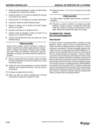 SISTEMA HIDRÁULICO MANUAL DE SERVICIO DE LA RT890E
2-102 Published 03-31-08, Control # 069-04
1. Instale los anillos de desgaste, el sello y el anillo frotador
de repuesto en el interior de la cabeza.
2. Instale los anillos “O” y el anillo de respaldo de repuesto
en el exterior de la cabeza.
3. Instale el anillo “O” de repuesto en el interior del émbolo.
4. Lubrique la varilla con aceite hidráulico limpio.
5. Deslice la cabeza, con el extremo del anillo frotador
primero, en la varilla.
6. Enrosque el émbolo en la varilla bien firme.
7. Instale el anillo de desgaste, el sello y el anillo “O” de
repuesto en el exterior del émbolo.
8. Lubrique abundantemente todas las piezas con aceite
hidráulico limpio.
9. Retire la cubierta del tubo de cilindro. Inserte la varilla y
las piezas asociadas en el tubo de cilindro con un leve
movimiento de giro.
10. Instale una nueva empaquetadura en la brida del anillo
retenedor de la cabeza del cilindro, como se indica a
continuación.
11. Enrosque la cabeza dentro del tubo.
12. Utilice una llave de tuercas ajustable para continuar
enroscando la cabeza en su lugar en el tubo.
13. Repita los pasos 1 al 12 con el conjunto de la varilla
restante.
14. Presurice y accione el cilindro con presión de aceite
hidráulico. Pruebe el cilindro a 20 685 kPa (206.8 bar)
(3000 psi). Revise si funciona correctamente y si tiene
fugas. Efectúe las reparaciones según se necesite.
CILINDRO DEL FRENO
DE ESTACIONAMIENTO
Descripción
El cilindro del freno de estacionamiento, montado en el eje
delantero, suelta y aplica el freno de estacionamiento. El
cilindro del freno de estacionamiento consta de un cilindro
hidráulico y una palanca. Cuando el operador coloca el inte-
rruptor del freno de estacionamiento (PARK BRAKE) en la
posición de freno aplicado (ON), la válvula de solenoide del
freno de estacionamiento se desactiva y cierra la válvula
para retirar la fuerza hidráulica del émbolo del cilindro. Esto
permite que el resorte del cilindro se extienda, retrayendo la
palanca del cilindro y aplicando el freno de estacionamiento
para mantener inmóvil a la grúa. Cuando el operador coloca
el interruptor del freno de estacionamiento (PARK BRAKE)
en la posición de freno suelto (OFF), la válvula de solenoide
del freno de estacionamiento se activa y abre la válvula para
aplicar fuerza hidráulica al émbolo del cilindro. Esto permite
que el cilindro comprima el resorte, extienda la palanca del
cilindro y suelte el freno de estacionamiento.
PRECAUCIÓN
Tenga mucho cuidado cuando manipule la varilla. El
dañar la superficie de la varilla puede ocasionar manteni-
miento y gastos innecesarios. También, tenga cuidado
para evitar dañar las superficies ranuradas o de pren-
saestopas, los anillos o los sellos durante la inserción de
la varilla.
PRECAUCIÓN
No utilice presión neumática para accionar o presurizar
el cilindro.
 