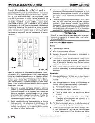 3-7
MANUAL DE SERVICIO DE LA RT890E SISTEMA ELÉCTRICO
3
Published 03-31-08, Control # 069-04
Luz de diagnóstico del módulo de control
Las luces indicadoras de la consola delantera están en la
cabina, en el centro de la consola delantera (vea la Figura 3-
6). Las luces están conectadas a los componentes de la
grúa por vía del módulo de control y avisan al operador de
ciertas condiciones que ocurren durante el funcionamiento
de la grúa. Cuando la llave de contacto se coloca en la
posición de accesorios (ACC) o marcha (RUN), se efectúa
una verificación de todas las luces indicadoras. Esta revisión
operacional dura aprox. dos segundos e ilumina y apaga
todas las luces salvo las de tercera vuelta del malacate,
pluma desincronizada, presión baja de dirección y freno
de carrete de mangueras aplicado para verificar su funcio-
namiento.
La luz de diagnóstico del sistema eléctrico está en la cabina,
en el centro de la consola delantera. Esta luz se usa junto
con la luz indicadora de señalizadores de viraje para la loca-
lización de averías en los módulos de control de la superes-
tructura y del vehículo. Una luz indicadora roja se ilumina
para indicar que hay un problema de la grúa que debe corre-
girse. La luz de diagnóstico del sistema eléctrico puede
tener cuatro síntomas.
1. Solamente la luz de diagnóstico del sistema eléctrico
destella (el interruptor de encendido puede estar en la
posición de marcha o la de apagado) - hay un error de
salida de diagnóstico del sistema eléctrico, un posible
circuito abierto a la carga, cortocircuito con el voltaje de
batería o cortocircuito a tierra. Utilice el software de
mantenimiento para localizar el error.
2. La luz de diagnóstico del sistema eléctrico se ilumina
continuamente y los indicadores de señalizadores de
viraje destellan (interruptor de encendido en posición de
marcha o de apagado) - no se reciben comunicaciones
del módulo de control del vehículo.
3. La luz de diagnóstico del sistema eléctrico no se
ilumina, pero los indicadores de señalizadores de viraje
destellan y el interruptor de encendido está en posición
de marcha - no se reciben comunicaciones del ECM
del motor.
4. La luz de diagnóstico del sistema eléctrico no se ilumina
pero los indicadores de señalizadores de viraje
destellan y el interruptor de encendido está en posición
de apagado - hay comunicaciones del módulo de control
del vehículo al módulo de control de la superestructura
pero no hay comunicaciones del módulo de control de la
superestructura al módulo de control del vehículo.
Sustitución del alternador
Retiro
1. Desconecte las baterías.
2. Abra el compartimiento del motor.
3. Marque y desconecte los conductores eléctricos de los
bornes en el alternador.
4. Gire el tensor encima del alternador en sentido horario
para quitar la tensión de la correa. Deslice la correa
fuera de la polea del alternador, luego deje que el tensor
regrese a su posición normal.
5. Retire y marque todos los alambres. Retire el perno del
brazo del alternador y el perno de montaje. Retire el
alternador.
Instalación
1. Inspeccione la correa. Verifique que no tiene fisuras u
otros daños. Sustituya la correa dañada según se
necesite.
2. Para armar el alternador, apriete los componentes de
montaje siguiendo la secuencia dada a continuación.
a. Perno de alternador a escuadra.
b. Perno de puntal inferior a alternador.
c. Perno de puntal inferior del alternador a bomba
de agua.
d. Apriete el perno del puntal al alternador a 43 Nm
(32 lb-pie). Apriete el perno del alternador a su
escuadra a 77 Nm (57 lb-pie).
3. Por el momento, instale la correa en todas las poleas del
motor, a excepción de la polea del alternador.
4. Gire el tensor en sentido horario. Deslice la correa sobre
la polea del alternador, luego regrese cuidadosamente
el tensor a su posición normal, de modo que aplique
FIGURA 3-6
6234-1
PRECAUCIÓN
Cuando se hacen trabajos de soldadura en la grúa, des-
conecte los cables de la batería para evitar dañar
el sistema CANBUS.
 