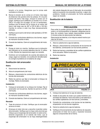 SISTEMA ELÉCTRICO MANUAL DE SERVICIO DE LA RT890E
3-8 Published 03-31-08, Control # 069-04
tensión a la correa. Asegúrese que la correa esté
centrada en el tensor.
5. Revise la tensión de la correa en el tramo más largo
(la distancia más grande entre las poleas). En el punto
central del tramo más largo, empuje la correa con el
pulgar. Verifique que la deflexión no exceda 10 a 13 mm
(3/8 a 1/2 pulg) con el pulgar. (O con un tensiómetro,
verifique que la tensión de la correa en el centro del
tramo más largo sea de 267 a 578 N [60 a 130 lb].)
Cambie la correa si está muy floja (excesivamente
estirada).
6. Verifique que el perno del tensor esté apretado a 43 Nm
(32 lb-pie).
7. Conecte los conductores eléctricos a los bornes, según
se marcaron durante el retiro.
8. Conecte las baterías. Cierre el compartimiento del motor.
Revisión
1. Ponga el motor en marcha. Verifique que la indicación
del voltímetro en la consola delantera sea de 12 voltios
o más. Efectúe las reparaciones según se necesite.
2. Continúe con la localización de averías del sistema de
carga, según se necesite, si la sustitución del alternador
no corrigió el problema en el sistema de carga.
Sustitución del arrancador
Retiro
1. Desconecte las baterías.
2. Abra el compartimiento del motor.
3. Marque y desconecte los conductores eléctricos de los
bornes del arrancador.
4. Retire los pernos que fijan el arrancador al bloque de
montaje. Retire el arrancador.
Instalación
1. Coloque el arrancador en su bloque de montaje. Fije el
arrancador con los pernos. Apriete los pernos a 43 Nm
(32 lb-pie).
2. Conecte los conductores eléctricos a los bornes, según
se marcaron durante el retiro.
3. Conecte las baterías. Cierre el compartimiento del motor.
Revisión
1. Trate de arrancar el motor. Verifique que el arrancador
arranca el motor.
2. Arranque el motor otra vez y escuche si percibe ruidos
del arrancador. Verifique que no haya ruido anormal que
indique que el engranaje del arrancador no está correc-
tamente engranado en el volante del motor, que el
engranaje del arrancador no se haya desenganchado
del volante después de que el interruptor de encendido
esté en la posición de encendido (marcha), o algún otro
problema. Instale el arrancador de forma apropiada
según se necesite.
Sustitución de la batería
Retiro
1. Abra la cubierta de la caja de baterías.
2. Marque y desconecte los conductores de los bornes de
las baterías, comenzando con los bornes positivos.
3. Retire las tuercas y arandelas de las varillas sujetadoras
de la escuadra. Retire la escuadra.
4. Retire las baterías.
Instalación
1. Coloque las baterías en la caja de baterías.
2. Instale la escuadra de modo que pueda mantener pre-
sionadas las baterías. Fije la escuadra (y las baterías) a
las varillas sujetadoras con las tuercas y arandelas.
3. Conecte los conductores a los bornes de las baterías,
empezando con los bornes negativos.
4. Cierre la cubierta de la caja de baterías.
5. Verifique el funcionamiento de las baterías de repuesto,
arrancando el motor de la grúa y haciendo funcionar
algunos componentes de la misma.
PRECAUCIÓN
Para evitar la posible generación de códigos de falla del
motor y un funcionamiento no deseado, asegúrese que la
llave de contacto haya estado desconectada durante
2 minutos antes de desconectar las baterías.
Desconecte las baterías, si la máquina estará inactiva por
más de 24 horas.
FIGURA 3-7
6634
 