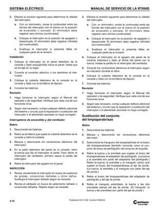 SISTEMA ELÉCTRICO MANUAL DE SERVICIO DE LA RT890E
3-10 Published 03-31-08, Control # 069-04
3. Efectúe la revisión siguiente para determinar la utilidad
del interruptor.
a. Con un ohmímetro, revise la continuidad entre los
bornes del interruptor con el mismo en la posición
de encendido o activado. El ohmímetro debe
registrar cero ohmios (continuidad).
b. Coloque el interruptor en la posición de apagado o
desactivada. El ohmímetro debe registrar infinidad
(sin continuidad).
c. Sustituya el interruptor si presenta fallas en
cualquier parte de la revisión.
Instalación
1. Coloque el interruptor en el panel delantero de la
consola y fíjelo empujándolo hacia el panel, hasta que
se encaje en su lugar.
2. Conecte el conector eléctrico o los alambres al inte-
rruptor.
3. Coloque la cubierta delantera de la consola en la
consola y fíjela con la tornillería de fijación.
4. Conecte las baterías.
Revisión
1. Haga funcionar el interruptor según el Manual del
operador y de seguridad. Verifique que cada una de sus
funciones sirva.
2. Según sea necesario, corrija cualquier defecto adicional
del sistema o circuito que la reparación o sustitución del
interruptor o el alambrado asociado no haya corregido.
Interruptores de encendido y del ventilador
Retiro
1. Desconecte las baterías.
2. Retire la tornillería que sujeta la cubierta delantera de la
consola y retire la cubierta.
3. Marque y desconecte los conductores eléctricos del
interruptor.
4. En la parte delantera del panel de la consola, retire
la tuerca que fija el interruptor al panel. Para retirar el
interruptor del ventilador, primero saque la perilla del
interruptor.
5. Retire el interruptor del agujero en el panel.
INSPECCIÓN
1. Revise visualmente el interruptor en busca de evidencia
de grietas, conexiones dañadas u otros daños.
Sustituya el interruptor dañado según se necesite.
2. Revise el cableado en busca de aislamiento dañado o
conectores dañados. Repare según se necesite.
3. Efectúe la revisión siguiente para determinar la utilidad
del interruptor.
a. Con un ohmímetro, revise la continuidad entre los
bornes del interruptor con el mismo en la posición
de encendido o activado. El ohmímetro debe
registrar cero ohmios (continuidad).
b. Coloque el interruptor en la posición de apagado o
desactivada. El ohmímetro debe registrar infinidad
(sin continuidad).
c. Sustituya el interruptor si presenta fallas en
cualquier parte de la revisión.
4. Coloque el interruptor en el agujero del panel de la
consola delantera y fíjelo al frente del panel con la
tuerca. Instale la perilla en el interruptor del ventilador.
5. Conecte los conductores eléctricos al interruptor según
se marcaron durante el retiro.
6. Coloque la cubierta delantera de la consola en la
consola y fíjela con la tornillería de fijación.
7. Conecte las baterías.
Revisión
1. Haga funcionar el interruptor según el Manual del
operador y de seguridad. Verifique que cada una de sus
funciones sirva.
2. Según sea necesario, corrija cualquier defecto adicional
del sistema o circuito que la reparación o sustitución del
interruptor o el alambrado asociado no haya corregido.
Sustitución del conjunto
del limpiaparabrisas
Retiro
1. Desconecte las baterías.
2. Marque y desconecte los conductores eléctricos
del motor.
3. Desconecte la manguera del lavaparabrisas en el brazo
del limpiaparabrisas (también conocido como el con-
junto de brazo de pantógrafo) del conjunto de boquilla.
4. Retire la tuerca y la arandela que sujetan el brazo del
limpiaparabrisas al adaptador del pantógrafo. (La tuerca
y la arandela son parte del adaptador del pantógrafo.)
Retire la tuerca, la arandela y el manguito cónico que
sujetan el brazo del limpiaparabrisas al eje de pivote.
(La tuerca, la arandela y el manguito son parte del eje
de pivote.)
5. Retire el brazo del limpiaparabrisas del adaptador de
pantógrafo y del eje de pivote.
6. Retire el manguito embridado, la tuerca y las dos
arandelas planas del eje de pivote. (El manguito, la
tuerca y las arandelas son parte del eje de pivote.)
 