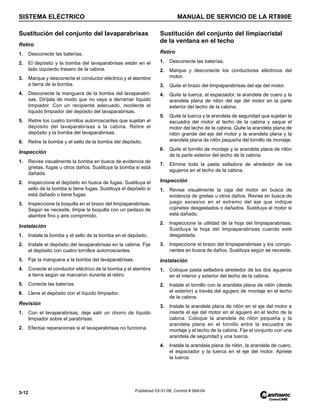 SISTEMA ELÉCTRICO MANUAL DE SERVICIO DE LA RT890E
3-12 Published 03-31-08, Control # 069-04
Sustitución del conjunto del lavaparabrisas
Retiro
1. Desconecte las baterías.
2. El depósito y la bomba del lavaparabrisas están en el
lado izquierdo trasero de la cabina.
3. Marque y desconecte el conductor eléctrico y el alambre
a tierra de la bomba.
4. Desconecte la manguera de la bomba del lavaparabri-
sas. Diríjala de modo que no vaya a derramar líquido
limpiador. Con un recipiente adecuado, recolecte el
líquido limpiador del depósito del lavaparabrisas.
5. Retire los cuatro tornillos autorroscantes que sujetan el
depósito del lavaparabrisas a la cabina. Retire el
depósito y la bomba del lavaparabrisas.
6. Retire la bomba y el sello de la bomba del depósito.
Inspección
1. Revise visualmente la bomba en busca de evidencia de
grietas, fugas u otros daños. Sustituya la bomba si está
dañada.
2. Inspeccione el depósito en busca de fugas. Sustituya el
sello de la bomba si tiene fugas. Sustituya el depósito si
está dañado o tiene fugas.
3. Inspeccione la boquilla en el brazo del limpiaparabrisas.
Según se necesite, limpie la boquilla con un pedazo de
alambre fino y aire comprimido.
Instalación
1. Instale la bomba y el sello de la bomba en el depósito.
2. Instale el depósito del lavaparabrisas en la cabina. Fije
el depósito con cuatro tornillos autorroscantes.
3. Fije la manguera a la bomba del lavaparabrisas.
4. Conecte el conductor eléctrico de la bomba y el alambre
a tierra según se marcaron durante el retiro.
5. Conecte las baterías.
6. Llene el depósito con el líquido limpiador.
Revisión
1. Con el lavaparabrisas, deje salir un chorro de líquido
limpiador sobre el parabrisas.
2. Efectúe reparaciones si el lavaparabrisas no funciona.
Sustitución del conjunto del limpiacristal
de la ventana en el techo
Retiro
1. Desconecte las baterías.
2. Marque y desconecte los conductores eléctricos del
motor.
3. Quite el brazo del limpiaparabrisas del eje del motor.
4. Quite la tuerca, el espaciador, la arandela de cuero y la
arandela plana de nilón del eje del motor en la parte
exterior del techo de la cabina.
5. Quite la tuerca y la arandela de seguridad que sujetan la
escuadra del motor al techo de la cabina y saque el
motor del techo de la cabina. Quite la arandela plana de
nilón grande del eje del motor y la arandela plana y la
arandela plana de nilón pequeña del tornillo de montaje.
6. Quite el tornillo de montaje y la arandela plana de nilón
de la parte exterior del techo de la cabina.
7. Elimine toda la pasta selladora de alrededor de los
agujeros en el techo de la cabina.
Inspección
1. Revise visualmente la caja del motor en busca de
evidencia de grietas u otros daños. Revise en busca de
juego excesivo en el extremo del eje que indique
cojinetes desgastados o dañados. Sustituya el motor si
está dañado.
2. Inspeccione la utilidad de la hoja del limpiaparabrisas.
Sustituya la hoja del limpiaparabrisas cuando esté
desgastada.
3. Inspeccione el brazo del limpiaparabrisas y los compo-
nentes en busca de daños. Sustituya según se necesite.
Instalación
1. Coloque pasta selladora alrededor de los dos agujeros
en el interior y exterior del techo de la cabina.
2. Instale el tornillo con la arandela plana de nilón (desde
el exterior) a través del agujero de montaje en el techo
de la cabina.
3. Instale la arandela plana de nilón en el eje del motor e
inserte el eje del motor en el agujero en el techo de la
cabina. Coloque la arandela de nilón pequeña y la
arandela plana en el tornillo entre la escuadra de
montaje y el techo de la cabina. Fije el conjunto con una
arandela de seguridad y una tuerca.
4. Instale la arandela plana de nilón, la arandela de cuero,
el espaciador y la tuerca en el eje del motor. Apriete
la tuerca.
 