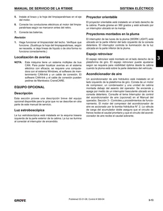 3-13
MANUAL DE SERVICIO DE LA RT890E SISTEMA ELÉCTRICO
3
Published 03-31-08, Control # 069-04
5. Instale el brazo y la hoja del limpiaparabrisas en el eje
del motor.
6. Conecte los conductores eléctricos al motor del limpia-
parabrisas según se marcaron antes del retiro.
7. Conecte las baterías.
Revisión
1. Haga funcionar el limpiacristal del techo. Verifique que
funcione. (Sustituya la hoja del limpiaparabrisas, según
se necesite, si deja líneas de líquido o de otra forma no
funciona correctamente.)
Localización de averías
NOTA: Esta máquina tiene un sistema múltiplex de bus
CAN. Para poder localizar averías en el sistema
eléctrico con eficacia, se requiere una computa-
dora con el sistema Windows, el software de man-
tenimiento CAN-link y un cable de conexión. El
software CAN-link y el cable de conexión pueden
pedirse de Manitowoc CraneCARE.
EQUIPO OPCIONAL
Descripción
Esta sección provee una descripción breve del equipo
opcional disponible para la grúa que no se describe en otra
parte de este manual de servicio.
Luz estroboscópica
La luz estroboscópica está instalada en la esquina trasera
izquierda de la parte exterior de la cabina. La luz se ilumina
al conectar el interruptor de encendido.
Proyector orientable
El proyector orientable está instalado en el lado derecho de
la cabina. Puede girarse en 360 grados y está activado por
un interruptor ubicado en la manija.
Proyectores montados en la pluma
El interruptor de las luces de la pluma (WORK LIGHT) está
ubicado en la parte inferior del lado izquierdo de la consola
delantera. El interruptor controla la iluminación de la luz
ubicada en la parte inferior de la pluma.
Espejo retrovisor
El espejo retrovisor está montado en el lado derecho de la
plataforma de giro. El espejo retrovisor puede ajustarse
según se requiera para visibilidad óptima desde la cabina
cuando la pluma está sobre la parte delantera del vehículo.
Acondicionador de aire
Un acondicionador de aire hidráulico está instalado en el
lado izquierdo de la plataforma de giro. Consta de un motor
de compresor, un condensador y una unidad de cabina
montada debajo del asiento del operador. Se enciende y
apaga por medio de un interruptor basculante ubicado en la
consola delantera. Consulte el tema Interruptor de control
del acondicionador de aire (opcional) en el Manual del
operador, Sección 3 - Controles y procedimientos de funcio-
namiento. El motor del compresor del acondicionador de
aire es accionado por la bomba hidráulica N° 2. La válvula
de carga del acumulador doble asegura que el circuito de
frenos recibe el caudal prioritario y que el circuito del acondi-
cionador de aire recibe el caudal sobrante.
 