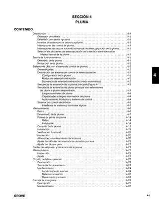 4-i
4
SECCIÓN 4
PLUMA
CONTENIDO
Descripción . . . . . . . . . . . . . . . . . . . . . . . . . . . . . . . . . . . . . . . . . . . . . . . . . . . . . . . . . . . 4-1
Extensión de celosía. . . . . . . . . . . . . . . . . . . . . . . . . . . . . . . . . . . . . . . . . . . . . . . . . 4-1
Extensión de celosía opcional . . . . . . . . . . . . . . . . . . . . . . . . . . . . . . . . . . . . . . . . . 4-1
Insertos de extensión de celosía opcional . . . . . . . . . . . . . . . . . . . . . . . . . . . . . . . . 4-1
Interruptores de control de pluma. . . . . . . . . . . . . . . . . . . . . . . . . . . . . . . . . . . . . . . 4-1
Interruptores de modos automático/manual de telescopización de la pluma . . . . . . 4-1
Selector de secciones de telescopización de la sección central/sección
interior central de la pluma . . . . . . . . . . . . . . . . . . . . . . . . . . . . . . . . . . . . . . . . . . 4-1
Teoría de funcionamiento . . . . . . . . . . . . . . . . . . . . . . . . . . . . . . . . . . . . . . . . . . . . . . . . 4-1
Extensión de la pluma. . . . . . . . . . . . . . . . . . . . . . . . . . . . . . . . . . . . . . . . . . . . . . . . 4-1
Retracción de la pluma . . . . . . . . . . . . . . . . . . . . . . . . . . . . . . . . . . . . . . . . . . . . . . . 4-2
Sistema de LMI (con sistema de control de pluma). . . . . . . . . . . . . . . . . . . . . . . . . . . . . 4-2
Generalidades. . . . . . . . . . . . . . . . . . . . . . . . . . . . . . . . . . . . . . . . . . . . . . . . . . . . . . 4-2
Descripción del sistema de control de telescopización. . . . . . . . . . . . . . . . . . . . . . . 4-2
Configuración de la pluma . . . . . . . . . . . . . . . . . . . . . . . . . . . . . . . . . . . . . . . . 4-2
Modos de extensión/retracción . . . . . . . . . . . . . . . . . . . . . . . . . . . . . . . . . . . . . 4-2
Secuencia de extensión/retracción (modo automático) . . . . . . . . . . . . . . . . . . 4-2
Secuencia de extensión de la pluma principal (Figura 4-1) . . . . . . . . . . . . . . . . . . . 4-3
Secuencia de extensión de pluma principal con extensiones
de pluma o plumín descentrado . . . . . . . . . . . . . . . . . . . . . . . . . . . . . . . . . . . . . . 4-3
Largos nominales de pluma . . . . . . . . . . . . . . . . . . . . . . . . . . . . . . . . . . . . . . . 4-4
Capacidades a largos intermedios de pluma . . . . . . . . . . . . . . . . . . . . . . . . . . 4-4
Accionamiento hidráulico y sistema de control . . . . . . . . . . . . . . . . . . . . . . . . . 4-4
Sistema de control electrónico . . . . . . . . . . . . . . . . . . . . . . . . . . . . . . . . . . . . . . . . . 4-5
Interfaces de sistema y controles lógicos . . . . . . . . . . . . . . . . . . . . . . . . . . . . . 4-5
Mantenimiento . . . . . . . . . . . . . . . . . . . . . . . . . . . . . . . . . . . . . . . . . . . . . . . . . . . . . . . . . 4-6
Retiro . . . . . . . . . . . . . . . . . . . . . . . . . . . . . . . . . . . . . . . . . . . . . . . . . . . . . . . . . . . . 4-6
Desarmado de la pluma . . . . . . . . . . . . . . . . . . . . . . . . . . . . . . . . . . . . . . . . . . . . . . 4-7
Poleas de punta de pluma . . . . . . . . . . . . . . . . . . . . . . . . . . . . . . . . . . . . . . . . . . . 4-14
Retiro . . . . . . . . . . . . . . . . . . . . . . . . . . . . . . . . . . . . . . . . . . . . . . . . . . . . . . . . 4-14
Instalación . . . . . . . . . . . . . . . . . . . . . . . . . . . . . . . . . . . . . . . . . . . . . . . . . . . . 4-14
Conjunto de la pluma . . . . . . . . . . . . . . . . . . . . . . . . . . . . . . . . . . . . . . . . . . . . . . . 4-15
Instalación. . . . . . . . . . . . . . . . . . . . . . . . . . . . . . . . . . . . . . . . . . . . . . . . . . . . . . . . 4-19
Verificación funcional . . . . . . . . . . . . . . . . . . . . . . . . . . . . . . . . . . . . . . . . . . . . . . . 4-20
Inspección. . . . . . . . . . . . . . . . . . . . . . . . . . . . . . . . . . . . . . . . . . . . . . . . . . . . . . . . 4-20
Alineación y mantenimiento de la pluma . . . . . . . . . . . . . . . . . . . . . . . . . . . . . . . . 4-20
Ajuste de válvulas de retención accionadas por leva . . . . . . . . . . . . . . . . . . . . . . . 4-21
Ajuste del bloque guía . . . . . . . . . . . . . . . . . . . . . . . . . . . . . . . . . . . . . . . . . . . . . . 4-21
Cables de extensión y retracción de la pluma. . . . . . . . . . . . . . . . . . . . . . . . . . . . . . . . 4-21
Mantenimiento . . . . . . . . . . . . . . . . . . . . . . . . . . . . . . . . . . . . . . . . . . . . . . . . . . . . . . . . 4-21
Inspección. . . . . . . . . . . . . . . . . . . . . . . . . . . . . . . . . . . . . . . . . . . . . . . . . . . . . . . . 4-21
Ajuste . . . . . . . . . . . . . . . . . . . . . . . . . . . . . . . . . . . . . . . . . . . . . . . . . . . . . . . . . . . 4-22
Circuito de telescopización . . . . . . . . . . . . . . . . . . . . . . . . . . . . . . . . . . . . . . . . . . . . . . 4-23
Descripción . . . . . . . . . . . . . . . . . . . . . . . . . . . . . . . . . . . . . . . . . . . . . . . . . . . . . . . 4-23
Teoría de funcionamiento . . . . . . . . . . . . . . . . . . . . . . . . . . . . . . . . . . . . . . . . . . . . 4-23
Mantenimiento . . . . . . . . . . . . . . . . . . . . . . . . . . . . . . . . . . . . . . . . . . . . . . . . . . . . 4-24
Localización de averías . . . . . . . . . . . . . . . . . . . . . . . . . . . . . . . . . . . . . . . . . . 4-24
Retiro e instalación . . . . . . . . . . . . . . . . . . . . . . . . . . . . . . . . . . . . . . . . . . . . . 4-26
Desarmado y armado . . . . . . . . . . . . . . . . . . . . . . . . . . . . . . . . . . . . . . . . . . . 4-26
Carrete de manguera. . . . . . . . . . . . . . . . . . . . . . . . . . . . . . . . . . . . . . . . . . . . . . . . . . . 4-26
Descripción . . . . . . . . . . . . . . . . . . . . . . . . . . . . . . . . . . . . . . . . . . . . . . . . . . . . . . . 4-26
Mantenimiento . . . . . . . . . . . . . . . . . . . . . . . . . . . . . . . . . . . . . . . . . . . . . . . . . . . . 4-26
 