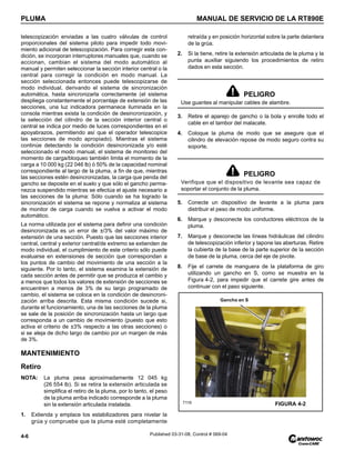 PLUMA MANUAL DE SERVICIO DE LA RT890E
4-6 Published 03-31-08, Control # 069-04
telescopización enviadas a las cuatro válvulas de control
proporcionales del sistema piloto para impedir todo movi-
miento adicional de telescopización. Para corregir esta con-
dición, se incorporan interruptores manuales que, cuando se
accionan, cambian el sistema del modo automático al
manual y permiten seleccionar la sección interior central o la
central para corregir la condición en modo manual. La
sección seleccionada entonces puede telescopizarse de
modo individual, derivando el sistema de sincronización
automática, hasta sincronizarla correctamente (el sistema
despliega constantemente el porcentaje de extensión de las
secciones, una luz indicadora permanece iluminada en la
consola mientras exista la condición de desincronización, y
la selección del cilindro de la sección interior central o
central se indica por medio de luces correspondientes en el
apoyabrazos, permitiendo así que el operador telescopice
las secciones de modo apropiado). Mientras el sistema
continúe detectando la condición desincronizada y/o esté
seleccionado el modo manual, el sistema de monitoreo del
momento de carga/bloqueo también limita el momento de la
carga a 10 000 kg (22 046 lb) ó 50% de la capacidad nominal
correspondiente al largo de la pluma, a fin de que, mientras
las secciones estén desincronizadas, la carga que penda del
gancho se deposite en el suelo y que sólo el gancho perma-
nezca suspendido mientras se efectúa el ajuste necesario a
las secciones de la pluma: Sólo cuando se ha logrado la
sincronización el sistema se repone y normaliza al sistema
de monitor de carga cuando se vuelva a activar el modo
automático.
La norma utilizada por el sistema para definir una condición
desincronizada es un error de ±/3% del valor máximo de
extensión de una sección. Puesto que las secciones interior
central, central y exterior central/de extremo se extienden de
modo individual, el cumplimiento de este criterio sólo puede
evaluarse en extensiones de sección que correspondan a
los puntos de cambio del movimiento de una sección a la
siguiente. Por lo tanto, el sistema examina la extensión de
cada sección antes de permitir que se produzca el cambio y
a menos que todos los valores de extensión de secciones se
encuentren a menos de 3% de su largo programado de
cambio, el sistema se coloca en la condición de desincroni-
zación arriba descrita. Esta misma condición sucede si,
durante el funcionamiento, una de las secciones de la pluma
se sale de la posición de sincronización hasta un largo que
corresponda a un cambio de movimiento (puesto que esto
activa el criterio de ±3% respecto a las otras secciones) o
si se aleja de dicho largo de cambio por un margen de más
de 3%.
MANTENIMIENTO
Retiro
NOTA: La pluma pesa aproximadamente 12 045 kg
(26 554 lb). Si se retira la extensión articulada se
simplifica el retiro de la pluma, por lo tanto, el peso
de la pluma arriba indicado corresponde a la pluma
sin la extensión articulada instalada.
1. Extienda y emplace los estabilizadores para nivelar la
grúa y compruebe que la pluma esté completamente
retraída y en posición horizontal sobre la parte delantera
de la grúa.
2. Si la tiene, retire la extensión articulada de la pluma y la
punta auxiliar siguiendo los procedimientos de retiro
dados en esta sección.
3. Retire el aparejo de gancho o la bola y enrolle todo el
cable en el tambor del malacate.
4. Coloque la pluma de modo que se asegure que el
cilindro de elevación repose de modo seguro contra su
soporte.
5. Conecte un dispositivo de levante a la pluma para
distribuir el peso de modo uniforme.
6. Marque y desconecte los conductores eléctricos de la
pluma.
7. Marque y desconecte las líneas hidráulicas del cilindro
de telescopización inferior y tapone las aberturas. Retire
la cubierta de la base de la parte superior de la sección
de base de la pluma, cerca del eje de pivote.
8. Fije el carrete de manguera de la plataforma de giro
utilizando un gancho en S, como se muestra en la
Figura 4-2, para impedir que el carrete gire antes de
continuar con el paso siguiente.
PELIGRO
Use guantes al manipular cables de alambre.
PELIGRO
Verifique que el dispositivo de levante sea capaz de
soportar el conjunto de la pluma.
FIGURA 4-2
7119
Gancho en S
 