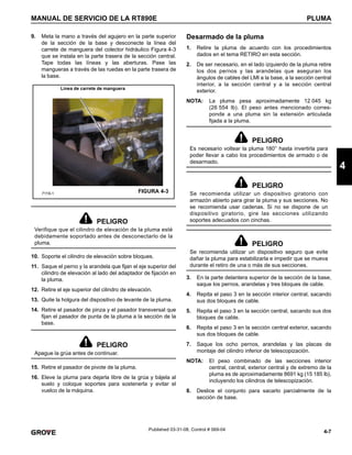 4-7
MANUAL DE SERVICIO DE LA RT890E PLUMA
4
Published 03-31-08, Control # 069-04
9. Meta la mano a través del agujero en la parte superior
de la sección de la base y desconecte la línea del
carrete de manguera del colector hidráulico Figura 4-3
que se instala en la parte trasera de la sección central.
Tape todas las líneas y las aberturas. Pase las
mangueras a través de las ruedas en la parte trasera de
la base.
10. Soporte el cilindro de elevación sobre bloques.
11. Saque el perno y la arandela que fijan el eje superior del
cilindro de elevación al lado del adaptador de fijación en
la pluma.
12. Retire el eje superior del cilindro de elevación.
13. Quite la holgura del dispositivo de levante de la pluma.
14. Retire el pasador de pinza y el pasador transversal que
fijan el pasador de punta de la pluma a la sección de la
base.
15. Retire el pasador de pivote de la pluma.
16. Eleve la pluma para dejarla libre de la grúa y bájela al
suelo y coloque soportes para sostenerla y evitar el
vuelco de la máquina.
Desarmado de la pluma
1. Retire la pluma de acuerdo con los procedimientos
dados en el tema RETIRO en esta sección.
2. De ser necesario, en el lado izquierdo de la pluma retire
los dos pernos y las arandelas que aseguran los
ángulos de cables del LMI a la base, a la sección central
interior, a la sección central y a la sección central
exterior.
NOTA: La pluma pesa aproximadamente 12 045 kg
(26 554 lb). El peso antes mencionado corres-
ponde a una pluma sin la extensión articulada
fijada a la pluma.
3. En la parte delantera superior de la sección de la base,
saque los pernos, arandelas y tres bloques de cable.
4. Repita el paso 3 en la sección interior central, sacando
sus dos bloques de cable.
5. Repita el paso 3 en la sección central, sacando sus dos
bloques de cable.
6. Repita el paso 3 en la sección central exterior, sacando
sus dos bloques de cable.
7. Saque los ocho pernos, arandelas y las placas de
montaje del cilindro inferior de telescopización.
NOTA: El peso combinado de las secciones interior
central, central, exterior central y de extremo de la
pluma es de aproximadamente 8691 kg (15 185 lb),
incluyendo los cilindros de telescopización.
8. Deslice el conjunto para sacarlo parcialmente de la
sección de base.
PELIGRO
Verifique que el cilindro de elevación de la pluma esté
debidamente soportado antes de desconectarlo de la
pluma.
PELIGRO
Apague la grúa antes de continuar.
FIGURA 4-3
7119-1
Línea de carrete de manguera
PELIGRO
Es necesario voltear la pluma 180° hasta invertirla para
poder llevar a cabo los procedimientos de armado o de
desarmado.
PELIGRO
Se recomienda utilizar un dispositivo giratorio con
armazón abierto para girar la pluma y sus secciones. No
se recomienda usar cadenas. Si no se dispone de un
dispositivo giratorio, gire las secciones utilizando
soportes adecuados con cinchas.
PELIGRO
Se recomienda utilizar un dispositivo seguro que evite
dañar la pluma para estabilizarla e impedir que se mueva
durante el retiro de una o más de sus secciones.
 