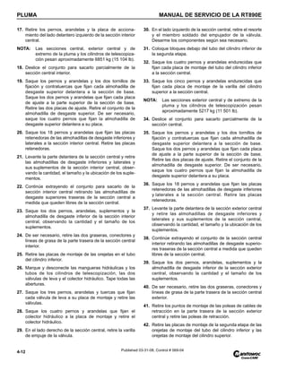 PLUMA MANUAL DE SERVICIO DE LA RT890E
4-12 Published 03-31-08, Control # 069-04
17. Retire los pernos, arandelas y la placa de acciona-
miento del lado delantero izquierdo de la sección interior
central.
NOTA: Las secciones central, exterior central y de
extremo de la pluma y los cilindros de telescopiza-
ción pesan aproximadamente 6851 kg (15 104 lb).
18. Deslice el conjunto para sacarlo parcialmente de la
sección central interior.
19. Saque los pernos y arandelas y los dos tornillos de
fijación y contratuercas que fijan cada almohadilla de
desgaste superior delantera a la sección de base.
Saque los dos pernos y arandelas que fijan cada placa
de ajuste a la parte superior de la sección de base.
Retire las dos placas de ajuste. Retire el conjunto de la
almohadilla de desgaste superior. De ser necesario,
saque los cuatro pernos que fijan la almohadilla de
desgaste superior delantera a su placa.
20. Saque los 18 pernos y arandelas que fijan las placas
retenedoras de las almohadillas de desgaste inferiores y
laterales a la sección interior central. Retire las placas
retenedoras.
21. Levante la parte delantera de la sección central y retire
las almohadillas de desgaste inferiores y laterales y
sus suplementos de la sección interior central, obser-
vando la cantidad, el tamaño y la ubicación de los suple-
mentos.
22. Continúe extrayendo el conjunto para sacarlo de la
sección interior central retirando las almohadillas de
desgaste superiores traseras de la sección central a
medida que queden libres de la sección central.
23. Saque los dos pernos, arandelas, suplementos y la
almohadilla de desgaste inferior de la sección interior
central, observando la cantidad y el tamaño de los
suplementos.
24. De ser necesario, retire las dos graseras, conectores y
líneas de grasa de la parte trasera de la sección central
interior.
25. Retire las placas de montaje de las orejetas en el tubo
del cilindro inferior.
26. Marque y desconecte las mangueras hidráulicas y los
tubos de los cilindros de telescopización, las dos
válvulas de leva y el colector hidráulico. Tape todas las
aberturas.
27. Saque los tres pernos, arandelas y tuercas que fijan
cada válvula de leva a su placa de montaje y retire las
válvulas.
28. Saque los cuatro pernos y arandelas que fijan el
colector hidráulico a la placa de montaje y retire el
colector hidráulico.
29. En el lado derecho de la sección central, retire la varilla
de empuje de la válvula.
30. En el lado izquierdo de la sección central, retire el resorte
y el miembro soldado del empujador de la válvula.
Desarme los componentes según sea necesario.
31. Coloque bloques debajo del tubo del cilindro inferior de
la segunda etapa.
32. Saque los cuatro pernos y arandelas endurecidas que
fijan cada placa de montaje del tubo del cilindro inferior
a la sección central.
33. Saque los cinco pernos y arandelas endurecidas que
fijan cada placa de montaje de la varilla del cilindro
superior a la sección central.
NOTA: Las secciones exterior central y de extremo de la
pluma y los cilindros de telescopización pesan
aproximadamente 5217 kg (11 501 lb).
34. Deslice el conjunto para sacarlo parcialmente de la
sección central.
35. Saque los pernos y arandelas y los dos tornillos de
fijación y contratuercas que fijan cada almohadilla de
desgaste superior delantera a la sección de base.
Saque los dos pernos y arandelas que fijan cada placa
de ajuste a la parte superior de la sección de base.
Retire las dos placas de ajuste. Retire el conjunto de la
almohadilla de desgaste superior. De ser necesario,
saque los cuatro pernos que fijan la almohadilla de
desgaste superior delantera a su placa.
36. Saque los 18 pernos y arandelas que fijan las placas
retenedoras de las almohadillas de desgaste inferiores
y laterales a la sección central. Retire las placas
retenedoras.
37. Levante la parte delantera de la sección exterior central
y retire las almohadillas de desgaste inferiores y
laterales y sus suplementos de la sección central,
observando la cantidad, el tamaño y la ubicación de los
suplementos.
38. Continúe extrayendo el conjunto de la sección central
interior retirando las almohadillas de desgaste superio-
res traseras de la sección central a medida que queden
libres de la sección central.
39. Saque los dos pernos, arandelas, suplementos y la
almohadilla de desgaste inferior de la sección exterior
central, observando la cantidad y el tamaño de los
suplementos.
40. De ser necesario, retire las dos graseras, conectores y
líneas de grasa de la parte trasera de la sección central
exterior.
41. Retire los puntos de montaje de las poleas de cables de
retracción en la parte trasera de la sección exterior
central y retire las poleas de retracción.
42. Retire las placas de montaje de la segunda etapa de las
orejetas de montaje del tubo del cilindro inferior y las
orejetas de montaje del cilindro superior.
 