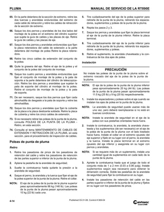 PLUMA MANUAL DE SERVICIO DE LA RT890E
4-14 Published 03-31-08, Control # 069-04
65. En la parte delantera de la sección de extremo, retire las
dos tuercas y arandelas endurecidas del extremo de
cada cable de retracción y retire los cables de retracción
de la sección de extremo.
66. Saque los dos pernos y arandelas de los dos lados del
montaje de la polea en el extremo del cilindro superior
que sujeta la guía de cables y las placas de eje. Retire
la guía de cables y las placas de eje.
67. Saque los dos pernos y arandelas endurecidas que fijan
la placa retenedora del cable de extensión a la parte
delantera del montaje de polea Retire la placa retene-
dora.
68. Retire los cinco cables de extensión del conjunto de
la polea.
69. Quite la grasera del eje. Retire el eje de la polea y el
conjunto de la polea del conjunto de montaje.
70. Saque los cuatro pernos y arandelas endurecidas que
fijan el conjunto de montaje de la polea y la pata de
soporte a la parte delantera del cilindro de telescopiza-
ción. Retire los dos pernos y arandelas que sujetan la
pata de soporte del cilindro al montaje de la polea.
Retire el conjunto de montaje de la polea y la pata
de soporte.
71. De ser necesario, saque los dos pernos que fijan cada
almohadilla de desgaste a la pata de soporte y retire las
almohadillas.
72. Saque los dos pernos y arandelas que fijan la cubierta
de la placa a la placa deslizante soldada. Retire la placa
de cubierta y retire los cinco cables de extensión.
73. Si es necesario retirar las poleas de la punta de la pluma,
consulte POLEAS DE LA PUNTA DE LA PLUMA -
Retiro, en esta sección.
74. Consulte el tema MANTENIMIENTO DE CABLES DE
EXTENSIÓN Y RETRACCIÓN DE LA PLUMA, en esta
sección, para el procedimiento de inspección de cables.
Poleas de punta de pluma
Retiro
1. Retire los pasadores de pinza de los pasadores de
retención del cable y retire los pasadores de retención
de las partes superior e inferior de la punta de la pluma.
2. Aplane la pestaña de la arandela de seguridad.
3. Suelte la contratuerca hasta quitarle la presión a la
arandela de seguridad.
4. Saque el perno, la arandela y la tuerca que fijan el eje de
la polea superior de la punta de la pluma. Retire el collar.
NOTA: El eje de la polea de la punta de la pluma superior
pesa aproximadamente 66 kg (146 lb). Las poleas
de la punta de la pluma pesan aproximadamente
10 kg (22 lb) cada una.
5. Tire cuidadosamente del eje de la polea superior para
retirarla de la punta de la pluma, retirando los espacia-
dores, suplementos y poleas de la punta de la pluma.
6. Repita los pasos 2 y 3.
7. Saque los pernos y arandelas que fijan la placa terminal
al eje de la punta de la pluma inferior. Retire la placa
terminal.
8. Tire cuidadosamente del eje de la punta inferior para
retirarla de la punta de la pluma, retirando los espacia-
dores, suplementos y poleas.
9. Retire el suplemento, la arandela chaveteada y la con-
tratuerca de los dos ejes de polea.
Instalación
NOTA: El eje de la polea de la punta de la pluma inferior
pesa aproximadamente 20 kg (44 lb). Las poleas
de la punta de la pluma pesan aproximadamente
11.5 kg (25 lb) y 9 kg (20 lb) respectivamente.
1. Instale los espaciadores y poleas sobre el eje cuando se
instalan los ejes de polea en la punta de la pluma.
NOTA: La arandela de seguridad puede usarse más de
una vez, pero deberá reemplazarse si no está en
buenas condiciones.
NOTA: Instale la arandela de seguridad en el eje de la
polea con sus pestañas orientadas hacia fuera.
2. Instale la contratuerca, la arandela, la arandela chave-
teada y los suplementos (de ser necesario) en el eje de
la polea de la punta de la pluma con el lado biselado
hacia fuera. Instale el collar en el extremo opuesto del
eje superior y fíjelo en su lugar con el perno, la arandela
y la tuerca. Instale la placa terminal en el extremo
opuesto del eje inferior y asegúrela en su lugar con
pernos y arandelas.
NOTA: Si se requiere más de un suplemento, instale una
cantidad igual de suplementos en cada lado de la
punta de la pluma.
3. Apriete la contratuerca hasta que el juego de todo el
conjunto mida de 1 a 2 mm (0.03 a 0.06 pulg). Instale
suplementos según sea necesario para obtener la
dimensión correcta. Doble las pestañas de la arandela
de seguridad para fijar la contratuerca en su lugar.
4. Instale los pasadores de retención del cable en las
partes superior e inferior de la punta de la pluma y fíjelos
en su lugar con los pasadores de pinza.
PRECAUCIÓN
No instale las poleas de la punta de la pluma sobre el
extremo roscado del eje de la polea de la punta de
la pluma.
 