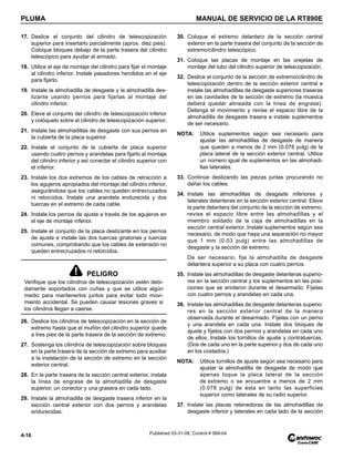 PLUMA MANUAL DE SERVICIO DE LA RT890E
4-16 Published 03-31-08, Control # 069-04
17. Deslice el conjunto del cilindro de telescopización
superior para insertarlo parcialmente (aprox. diez pies).
Coloque bloques debajo de la parte trasera del cilindro
telescópico para ayudar al armado.
18. Utilice el eje de montaje del cilindro para fijar el montaje
al cilindro inferior. Instale pasadores hendidos en el eje
para fijarlo.
19. Instale la almohadilla de desgaste y la almohadilla des-
lizante usando pernos para fijarlas al montaje del
cilindro inferior.
20. Eleve el conjunto del cilindro de telescopización inferior
y colóquelo sobre el cilindro de telescopización superior.
21. Instale las almohadillas de desgaste con sus pernos en
la cubierta de la placa superior.
22. Instale el conjunto de la cubierta de placa superior
usando cuatro pernos y arandelas para fijarlo al montaje
del cilindro inferior y así conectar el cilindro superior con
el inferior.
23. Instale los dos extremos de los cables de retracción a
los agujeros apropiados del montaje del cilindro inferior,
asegurándose que los cables no queden entrecruzados
ni retorcidos. Instale una arandela endurecida y dos
tuercas en el extremo de cada cable.
24. Instale los pernos de ajuste a través de los agujeros en
el eje de montaje inferior.
25. Instale el conjunto de la placa deslizante en los pernos
de ajuste e instale las dos tuercas giratorias y tuercas
comunes, comprobando que los cables de extensión no
queden entrecruzados ni retorcidos.
26. Deslice los cilindros de telescopización en la sección de
extremo hasta que el muñón del cilindro superior quede
a tres pies de la parte trasera de la sección de extremo.
27. Sostenga los cilindros de telescopización sobre bloques
en la parte trasera de la sección de extremo para auxiliar
a la instalación de la sección de extremo en la sección
exterior central.
28. En la parte trasera de la sección central exterior, instale
la línea de engrase de la almohadilla de desgaste
superior, un conector y una grasera en cada lado.
29. Instale la almohadilla de desgaste trasera inferior en la
sección central exterior con dos pernos y arandelas
endurecidas.
30. Coloque el extremo delantero de la sección central
exterior en la parte trasera del conjunto de la sección de
extremo/cilindro telescópico.
31. Coloque las placas de montaje en las orejetas de
montaje del tubo del cilindro superior de telescopización.
32. Deslice el conjunto de la sección de extremo/cilindro de
telescopización dentro de la sección exterior central e
instale las almohadillas de desgaste superiores traseras
en las cavidades de la sección de extremo (la muesca
deberá quedar alineada con la línea de engrase).
Detenga el movimiento y revise el espacio libre de la
almohadilla de desgaste trasera e instale suplementos
de ser necesario.
NOTA: Utilice suplementos según sea necesario para
ajustar las almohadillas de desgaste de manera
que queden a menos de 2 mm (0.078 pulg) de la
placa lateral de la sección exterior central. Utilice
un número igual de suplementos en las almohadi-
llas laterales.
33. Continúe deslizando las piezas juntas procurando no
dañar los cables.
34. Instale las almohadillas de desgaste inferiores y
laterales delanteras en la sección exterior central. Eleve
la parte delantera del conjunto de la sección de extremo,
revise el espacio libre entre las almohadillas y el
miembro soldado de la caja de almohadillas en la
sección central exterior. Instale suplementos según sea
necesario, de modo que haya una separación no mayor
que 1 mm (0.03 pulg) entre las almohadillas de
desgaste y la sección de extremo.
De ser necesario, fije la almohadilla de desgaste
delantera superior a su placa con cuatro pernos.
35. Instale las almohadillas de desgaste delanteras superio-
res en la sección central y los suplementos en las posi-
ciones que se anotaron durante el desarmado. Fíjelas
con cuatro pernos y arandelas en cada una.
36. Instale las almohadillas de desgaste delanteras superio-
res en la sección exterior central de la manera
observada durante el desarmado. Fíjelas con un perno
y una arandela en cada una. Instale dos bloques de
ajuste y fíjelos con dos pernos y arandelas en cada uno
de ellos. Instale los tornillos de ajuste y contratuercas.
(Dos de cada uno en la parte superior y dos de cada uno
en los costados.)
NOTA: Utilice tornillos de ajuste según sea necesario para
ajustar la almohadilla de desgaste de modo que
apenas toque la placa lateral de la sección
de extremo o se encuentre a menos de 2 mm
(0.078 pulg) de ésta en tanto las superficies
superior como laterales de su radio superior.
37. Instale las placas retenedoras de las almohadillas de
desgaste inferior y laterales en cada lado de la sección
PELIGRO
Verifique que los cilindros de telescopización estén debi-
damente soportados con cuñas y que se utilice algún
medio para mantenerlos juntos para evitar todo movi-
miento accidental. Se pueden causar lesiones graves si
los cilindros llegan a caerse.
 