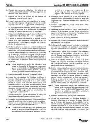 PLUMA MANUAL DE SERVICIO DE LA RT890E
4-18 Published 03-31-08, Control # 069-04
60. Conecte las mangueras hidráulicas y los tubos a las
válvulas, colector hidráulico y cilindros según se los
marcó durante el desarmado.
61. Coloque las placas de montaje en las orejetas de
montaje del tubo del cilindro inferior.
62. Instale y ajuste los pernos guía para obtener la separa-
ción correcta respecto a la placa guía en la sección
siguiente. Trábelos en su lugar usando contratuercas.
63. En la parte trasera de la sección central exterior, instale
la línea de engrase de la almohadilla de desgaste
superior, un conector y una grasera en cada lado.
64. Instale la almohadilla de desgaste trasera inferior en la
sección interior central con dos pernos y arandelas.
65. Coloque el extremo delantero de la sección central
interior en la parte trasera del conjunto de la sección
central/sección central exterior/sección de extremo/
cilindro de telescopización.
66. Deslice el conjunto de la sección central/sección central
exterior/sección de extremo/cilindro de telescopización
dentro de la sección central interior e instale las almoha-
dillas de desgaste superiores traseras en las cavidades
de la sección central (la muesca deberá quedar
alineada con la línea de engrase). Detenga el conjunto e
instale las almohadillas de desgaste laterales traseras y
los suplementos en la sección central con dos pernos en
cada una.
NOTA: Utilice suplementos según sea necesario para
ajustar la almohadilla de desgaste de manera que
quede a menos de 2 mm (0.078 pulg) de la placa
lateral de la sección interior central. Utilice un
número igual de suplementos en cada lado.
67. Continúe deslizando las piezas juntas para unirlas.
68. Instale las almohadillas de desgaste inferiores y
laterales delanteras en la sección interior central. Eleve
la parte delantera del conjunto de la sección central,
revise el espacio libre entre las almohadillas y el
miembro soldado de la caja de almohadillas en la
sección interior central. Instale suplementos según sea
necesario, de modo que haya una separación no mayor
que 1 mm (0.03 pulg) entre las almohadillas de
desgaste y la sección central.
De ser necesario, fije la almohadilla de desgaste
delantera superior a su placa con cuatro pernos.
69. Instale las almohadillas de desgaste delanteras superio-
res en la sección central y los suplementos en las posi-
ciones que se anotaron durante el desarmado. Fíjelas
con cuatro pernos y arandelas en cada una.
NOTA: Utilice tornillos de ajuste según sea necesario para
ajustar la almohadilla de desgaste de modo que
apenas toque la placa lateral de la sección exterior
central o se encuentre a menos de 2 mm
(0.078 pulg) de ésta en tanto las superficies
superior como laterales de su radio superior.
70. Instale las placas retenedoras de las almohadillas de
desgaste inferior y laterales en cada lado de la sección
interior central y fíjelas con seis pernos y arandelas en
cada una.
71. Continúe deslizando las piezas juntas para unirlas
completamente.
72. Levante el extremo del cilindro inferior para alinear los
agujeros de la placa de montaje de su tubo con los
agujeros de la sección central interior. Fije cada una con
cuatro pernos y arandelas endurecidas.
73. Retire los bloques de debajo del cilindro.
74. Instale la placa de accionamiento en la parte delantera
de la sección interior central.
75. Instale y ajuste los pernos guía para obtener la separa-
ción correcta respecto a la placa guía en la sección
siguiente. Trábelos en su lugar usando contratuercas.
76. Si se retiraron, instale el eje, el rodillo y los pasadores
hendidos en la parte trasera de la sección interior
central. Coloque las placas de montaje en las orejetas
de montaje de la varilla del cilindro inferior.
77. Coloque el extremo delantero de la base en la parte
trasera del conjunto de la sección central interior/
sección central/sección central exterior/sección de
extremo/cilindro de telescopización.
78. Deslice el conjunto de la sección central interior/sección
central exterior/sección de extremo/cilindro de telesco-
pización dentro de la sección de base e instale las almo-
hadillas de desgaste superiores traseras en las
cavidades de la sección central interior (la muesca
deberá quedar alineada con la línea de engrase).
Detenga el conjunto e instale las almohadillas de
desgaste laterales traseras y los suplementos en la
sección interior central con dos pernos en cada una.
NOTA: Utilice suplementos según sea necesario para
ajustar la almohadilla de desgaste de manera que
quede a menos de 2 mm (0.078 pulg) de la placa
lateral de la sección de base. Utilice un número
igual de suplementos en cada lado.
79. Continúe deslizando las piezas juntas para unirlas.
80. Instale las almohadillas de desgaste inferiores y
laterales delanteras en la sección de base. Eleve la
parte delantera del conjunto de la sección interior
central, revise el espacio libre entre las almohadillas y el
miembro soldado de la caja de almohadillas en la
sección de base. Instale suplementos según sea nece-
sario, de modo que haya una separación no mayor que
 