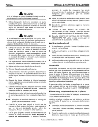 PLUMA MANUAL DE SERVICIO DE LA RT890E
4-20 Published 03-31-08, Control # 069-04
7. Utilice el dispositivo de levante conectado a la pluma
para bajar la pluma sobre el extremo de la varilla del
cilindro de elevación y extienda el cilindro de elevación
según sea necesario para alinear la varilla con el
adaptador de conexión de la pluma.
8. Lubrique el pasador del cilindro de elevación superior.
Instale el pasador del cilindro de elevación superior.
Podría ser necesario elevar o bajar el cilindro de
elevación para ayudar a instalar su pasador en la caja
de elevación. Esto puede hacerse con el gato ubicado
en el soporte del cilindro de elevación. Vuelva a colocar
la palanca de la bomba en la cabina.
9. Fije el pasador del cilindro de elevación superior con el
perno y la arandela al adaptador instalado en la pluma.
10. Baje el gato del soporte del cilindro de elevación.
11. Retire el dispositivo elevador de la pluma.
12. Active el sistema hidráulico y retire los dispositivos de
bloqueo de la pluma y de los cilindros de elevación de la
pluma. Baje la pluma a la posición horizontal. Apague la
grúa.
13. Conecte las líneas hidráulicas al cilindro telescópico
inferior según se marcaron antes del retiro y conecte las
líneas de PAT (LMI).
14. Extienda o retraiga la pluma desplazar la sección central
interior al agujero de acceso en la base. Conecte las
líneas del carrete de manguera a la pluma.
15. Después de conectar la línea doble debería poder tirar
de las mangueras con la mano para quitar el gancho en
S.
NOTA: Asegúrese de mantener la tensión en la manguera
y deje que se enrollen en el carrete.
16. Extienda la pluma para reducir la holgura de las
mangueras. Deje un poco de holgura para asegurarse
que no ejercerá demasiada presión sobre las
mangueras. Procure no apretar ni dañar las líneas.
17. Con la grúa apagada, conecte la línea hidráulica que
alimenta el carrete de manguera. Nota: No golpee el
control de telescopización. El sistema hidráulico
terminará de enrollar las mangueras tan pronto
arranque la grúa. Se sugiere que alguien observe las
mangueras para asegurarse que se enrollan
correctamente.
18. Instale la cubierta de la base en la parte superior de la
sección de base de la pluma y después fíjela con cuatro
pernos y arandelas.
19. Conecte los alambres eléctricos según se marcaron
durante el retiro.
20. Consulte el tema AJUSTE DE CABLES DE
EXTENSIÓN Y RETRACCIÓN DE LA PLUMA, en esta
sección, para el procedimiento de ajuste de los cables.
21. Consulte AJUSTE DE VÁLVULAS DE RETENCIÓN
ACCIONADAS POR LEVA, en esta sección, para el
procedimiento de ajuste de las válvulas.
Verificación funcional
1. Active el sistema hidráulico y revise si funciona correc-
tamente y si tiene fugas.
2. Verifique que la pluma se extienda y retraiga correcta-
mente.
3. Verifique que el cilindro de elevación no permita que la
pluma caiga hasta que el operador la baje.
4. Verifique que los componentes eléctricos que se desco-
nectaron durante el retiro funcionen correctamente.
Inspección
Inspeccione visualmente las secciones telescópicas para
verificar que todas las superficies de desgaste estén debida-
mente lubricadas. Observe las secciones extendidas en
busca de señas de fisuras, deformaciones y otros daños.
Revise periódicamente que las almohadillas de desgaste
estén fijadas de modo seguro. Revise las poleas de la punta
de la pluma para comprobar que estén fijadas de modo
seguro y que se muevan libremente.
Si escuchan ruidos de fricción o castañeteo de la pluma,
será necesario lubricar las almohadillas de desgaste del
cilindro telescópico. Consulte la Sección 9 - LUBRICACIÓN.
Alineación y mantenimiento de la pluma
Consulte la Sección 9 - LUBRICACIÓN para las especifica-
ciones del lubricante adecuado.
La pluma se alinea a medida que sus secciones se arman
una en la otra. El ajuste fino se comprueba de la manera
siguiente.
1. Extienda la pluma completamente en posición horizontal.
2. Lubrique los canales inferiores y las esquinas superio-
res de la pluma.
3. Ajuste los suplementos en las almohadillas de desgaste
delanteras superiores de modo que la almohadilla
PELIGRO
Si no se sostiene el cilindro de elevación de la pluma se
podría causar la muerte o lesiones al personal.
PELIGRO
Si es necesario activar el sistema hidráulico para
extender o retraer el cilindro de elevación, verifique que el
extremo de la varilla esté debidamente alineado con el
adaptador de fijación del cilindro de elevación.
 