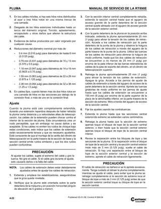 PLUMA MANUAL DE SERVICIO DE LA RT890E
4-22 Published 03-31-08, Control # 069-04
1. En los cables móviles, si hay seis hilos rotos distribuidos
al azar o tres hilos rotos en una misma trenza de
una camada.
2. Desgaste de los hilos exteriores individuales hasta un
tercio del diámetro original. Torcido, aplastamiento,
encapsulado u otros daños que alteren la estructura
del cable.
3. Evidencia de daños producidos por calor originado por
cualquier causa.
4. Reducciones del diámetro nominal por más de:
- 0.4 mm (0.016 pulg) para diámetros de hasta 8 mm
(0.3125 pulg).
- 0.79 mm (0.031 pulg) para diámetros de 10 y 13 mm
(0.375 y 0.5 pulg).
- 1.19 mm (0.047 pulg) para diámetros de 14 a 19 mm
(0.5625 a 0.75 pulg).
- 1.59 mm (0.063 pulg) para diámetros de 22 a 29 mm
(0.875 a 1.125 pulg).
- 2.38 mm (0.094 pulg) para diámetros de 32 a 38 mm
(1.25 a 1.5 pulg).
5. En cables fijos, cuando tienen mas de dos hilos rotos en
una camada de hilos en las secciones por debajo de la
conexión final, o más de uno en la conexión final.
Ajuste
Cuando la pluma está casi completamente extendida,
durante una extensión repentina después de haber retraído
la pluma cierta distancia y a velocidades altas de telescopi-
zación, los cables de la extensión pueden chocar contra el
interior de la sección de pluma. Esta circunstancia crea un
ruido perceptible, que sin embargo no causa daños y es
aceptable. Si los cables no emiten los ruidos de choque bajo
estas condiciones, esto indica que los cables de extensión
están excesivamente tensos y que es necesario ajustarlos.
Esté consciente de que el montaje de la varilla del cilindro de
telescopización en la parte trasera de la sección de base y la
sección central emite ruidos similares y que los dos ruidos
pueden confundirse.
NOTA: Los cables de extensión deben estar debidamente
ajustados antes de ajustar los cables de retracción.
1. Extienda y emplace los estabilizadores, asegurándose
que la grúa quede nivelada.
2. Verifique que la pluma esté orientada sobre la parte
delantera de la máquina y en posición horizontal (ángulo
de elevación de 0 grados o menor).
3. Con la sección interior central completamente retraída,
extienda la sección central hasta que el agujero de
acceso grande de la parte delantera de la sección
central quede alineado con el agujero de acceso grande
de la sección exterior central.
4. Con la parte delantera de la pluma en la posición arriba
indicada, extienda la pluma aproximadamente 25 mm
(1 pulg) para aliviar la tensión de los cables de retrac-
ción. Acceda a los cables de retracción por la parte
delantera de la punta de la pluma y observe la holgura
de los cables de retracción a través del agujero de la
parte trasera de la punta de la pluma. Utilice las tuercas
de los cables de retracción para eliminar la holgura de
modo uniforme, hasta que los dos cables de retracción
se encuentren a no menos de 25 mm (1 pulg) por
encima de la pata inferior de las barras retenedoras de
cables de la pata de soporte del cilindro, en el cilindro de
telescopización superior.
5. Retraiga la pluma aproximadamente 25 mm (1 pulg)
para aliviar la tensión de los cables de extensión.
Apague la grúa. Acceda a los pernos de ajuste de
cables de extensión a través del agujero de acceso de la
parte delantera de la sección central. Apriete las tuercas
giratorias de modo uniforme en los pernos de ajuste
hasta que los cables de extensión se encuentren a
150 mm (6 pulg) por encima de la parte superior de la
placa de la almohadilla inferior, en la parte trasera de la
sección de extremo. Mire a través del agujero de acceso
de la sección central.
6. Fije los ajustes usando las contratuercas.
7. Extienda la pluma hasta que las secciones central
exterior/de extremo se extiendan varios centímetros.
8. Retraiga la pluma hasta que la sección de extremo
apenas toque el bloque de tope de la sección central
exterior, o bien hasta que la sección central exterior
apenas toque el bloque de tope de la sección central
interior.
9. Revise la separación entre los bloques de tope y las
secciones de la pluma. Si la separación entre el bloque
de tope de la sección central y la sección central exterior
mide más de 3 mm (0.125 pulg), suelte el cable de
retracción. Si hay una separación entre el bloque de
tope de la sección exterior central y la sección de
extremo, apriete el cable de retracción ligeramente.
PRECAUCIÓN
Al ajustar los cables, sujete el extremo del cable y gire la
tuerca. No gire el cable. Si el cable gira durante el ajuste,
esto causará daños o la falla del cable.
PRECAUCIÓN
El cable de retracción se dañará si se lo aprieta excesiva-
mente. Tenga cuidado al retraer la pluma completamente,
mientras se ajusta el cable, para evitar que la pluma se
retraiga completamente si la sección de extremo toca el
bloque de tope a más de 3 mm (0.125 pulg) antes de que
la sección exterior central toque su bloque de tope en la
sección central.
 