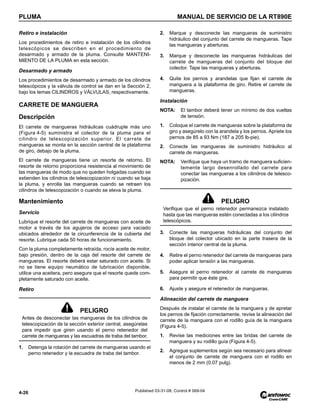 PLUMA MANUAL DE SERVICIO DE LA RT890E
4-26 Published 03-31-08, Control # 069-04
Retiro e instalación
Los procedimientos de retiro e instalación de los cilindros
telescópicos se describen en el procedimiento de
desarmado y armado de la pluma. Consulte MANTENI-
MIENTO DE LA PLUMA en esta sección.
Desarmado y armado
Los procedimientos de desarmado y armado de los cilindros
telescópicos y la válvula de control se dan en la Sección 2,
bajo los temas CILINDROS y VÁLVULAS, respectivamente.
CARRETE DE MANGUERA
Descripción
El carrete de mangueras hidráulicas cuádruple más uno
(Figura 4-5) suministra el colector de la pluma para el
cilindro de telescopización superior. El carrete de
mangueras se monta en la sección central de la plataforma
de giro, debajo de la pluma.
El carrete de mangueras tiene un resorte de retorno. El
resorte de retorno proporciona resistencia al movimiento de
las mangueras de modo que no queden holgadas cuando se
extienden los cilindros de telescopización ni cuando se baja
la pluma, y enrolla las mangueras cuando se retraen los
cilindros de telescopización o cuando se eleva la pluma.
Mantenimiento
Servicio
Lubrique el resorte del carrete de mangueras con aceite de
motor a través de los agujeros de acceso para vaciado
ubicados alrededor de la circunferencia de la cubierta del
resorte. Lubrique cada 50 horas de funcionamiento.
Con la pluma completamente retraída, rocíe aceite de motor,
bajo presión, dentro de la caja del resorte del carrete de
mangueras. El resorte deberá estar saturado con aceite. Si
no se tiene equipo neumático de lubricación disponible,
utilice una aceitera, pero asegure que el resorte quede com-
pletamente saturado con aceite.
Retiro
1. Detenga la rotación del carrete de mangueras usando el
perno retenedor y la escuadra de traba del tambor.
2. Marque y desconecte las mangueras de suministro
hidráulico del conjunto del carrete de mangueras. Tape
las mangueras y aberturas.
3. Marque y desconecte las mangueras hidráulicas del
carrete de mangueras del conjunto del bloque del
colector. Tape las mangueras y aberturas.
4. Quite los pernos y arandelas que fijan el carrete de
manguera a la plataforma de giro. Retire el carrete de
mangueras.
Instalación
NOTA: El tambor deberá tener un mínimo de dos vueltas
de tensión.
1. Coloque el carrete de mangueras sobre la plataforma de
giro y asegúrelo con la arandela y los pernos. Apriete los
pernos de 85 a 93 Nm (187 a 205 lb-pie).
2. Conecte las mangueras de suministro hidráulico al
carrete de mangueras.
NOTA: Verifique que haya un tramo de manguera suficien-
temente largo desenrollado del carrete para
conectar las mangueras a los cilindros de telesco-
pización.
3. Conecte las mangueras hidráulicas del conjunto del
bloque del colector ubicado en la parte trasera de la
sección interior central de la pluma.
4. Retire el perno retenedor del carrete de mangueras para
poder aplicar tensión a las mangueras.
5. Asegure el perno retenedor al carrete de mangueras
para permitir que éste gire.
6. Ajuste y asegure el retenedor de mangueras.
Alineación del carrete de manguera
Después de instalar el carrete de la manguera y de apretar
los pernos de fijación correctamente, revise la alineación del
carrete de la manguera con el rodillo guía de la manguera
(Figura 4-5).
1. Revise las mediciones entre las bridas del carrete de
manguera y su rodillo guía (Figura 4-5).
2. Agregue suplementos según sea necesario para alinear
el conjunto de carrete de manguera con el rodillo en
menos de 2 mm (0.07 pulg).
PELIGRO
Antes de desconectar las mangueras de los cilindros de
telescopización de la sección exterior central, asegúrelas
para impedir que giren usando el perno retenedor del
carrete de mangueras y las escuadras de traba del tambor.
PELIGRO
Verifique que el perno retenedor permanezca instalado
hasta que las mangueras estén conectadas a los cilindros
telescópicos.
 