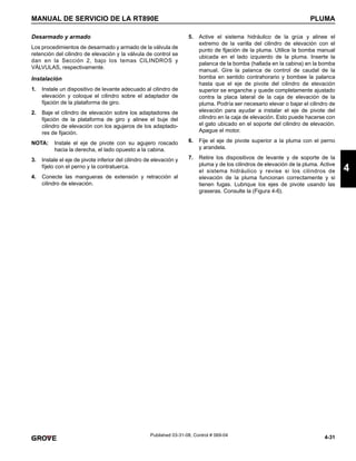 4-31
MANUAL DE SERVICIO DE LA RT890E PLUMA
4
Published 03-31-08, Control # 069-04
Desarmado y armado
Los procedimientos de desarmado y armado de la válvula de
retención del cilindro de elevación y la válvula de control se
dan en la Sección 2, bajo los temas CILINDROS y
VÁLVULAS, respectivamente.
Instalación
1. Instale un dispositivo de levante adecuado al cilindro de
elevación y coloque el cilindro sobre el adaptador de
fijación de la plataforma de giro.
2. Baje el cilindro de elevación sobre los adaptadores de
fijación de la plataforma de giro y alinee el buje del
cilindro de elevación con los agujeros de los adaptado-
res de fijación.
NOTA: Instale el eje de pivote con su agujero roscado
hacia la derecha, el lado opuesto a la cabina.
3. Instale el eje de pivote inferior del cilindro de elevación y
fíjelo con el perno y la contratuerca.
4. Conecte las mangueras de extensión y retracción al
cilindro de elevación.
5. Active el sistema hidráulico de la grúa y alinee el
extremo de la varilla del cilindro de elevación con el
punto de fijación de la pluma. Utilice la bomba manual
ubicada en el lado izquierdo de la pluma. Inserte la
palanca de la bomba (hallada en la cabina) en la bomba
manual. Gire la palanca de control de caudal de la
bomba en sentido contrahorario y bombee la palanca
hasta que el eje de pivote del cilindro de elevación
superior se enganche y quede completamente ajustado
contra la placa lateral de la caja de elevación de la
pluma. Podría ser necesario elevar o bajar el cilindro de
elevación para ayudar a instalar el eje de pivote del
cilindro en la caja de elevación. Esto puede hacerse con
el gato ubicado en el soporte del cilindro de elevación.
Apague el motor.
6. Fije el eje de pivote superior a la pluma con el perno
y arandela.
7. Retire los dispositivos de levante y de soporte de la
pluma y de los cilindros de elevación de la pluma. Active
el sistema hidráulico y revise si los cilindros de
elevación de la pluma funcionan correctamente y si
tienen fugas. Lubrique los ejes de pivote usando las
graseras. Consulte la (Figura 4-6).
 