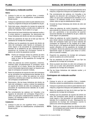 PLUMA MANUAL DE SERVICIO DE LA RT890E
4-34 Published 03-31-08, Control # 069-04
Contrapeso y malacate auxiliar
Retiro
1. Coloque la grúa en una superficie firme y nivelada.
Extienda y ajuste los estabilizadores completamente.
Nivele la grúa.
2. Coloque la superestructura sobre la parte delantera de la
máquina y enganche el bloqueo de la plataforma de giro.
3. Quite toda carga y dispositivo de manejo de cargas del
cable del malacate auxiliar y enrolle todo el cable en el
tambor del malacate. Fije el cable en su lugar.
4. Desconecte las líneas hidráulicas del malacate auxiliar y
el arnés eléctrico y asegúrelos. No desconecte las
líneas hidráulicas del cilindro de retiro de contrapeso.
5. Retire los pasadores de tope de la bola que fijan los
pasadores de montaje del contrapeso.
6. Verifique que los pasadores de soporte del cilindro de
retiro del contrapeso estén fijando el contrapeso de
modo seguro a las escuadras de soporte/secciones
laterales de la plataforma de giro. Desenganche los
pasadores de montaje del contrapeso usando la
palanca de control de pasadores (central).
NOTA: Podría ser necesario retraer los cilindros de retiro
de contrapeso (Figura 4-8) y (Figura 4-9) para
quitar el peso de los pasadores de montaje del
contrapeso.
7. Utilice las palancas de control (izquierda y derecha),
extienda (baje) simultáneamente el contrapeso sobre
sus soportes en el chasis. Mueva las palancas de
control individuales ligeramente según se requiera para
bajar el contrapeso en posición nivelada.
8. Retire los pasadores de soporte de retiro del contrapeso
de las escuadras de soporte/secciones laterales de la
plataforma de giro y utilice las palancas de control
(izquierda y derecha) para retraer los cilindros de retiro
del contrapeso completamente.
9. Desconecte y fije las líneas hidráulicas del cilindro de
retiro del contrapeso y vuelva a colocar los pasadores
de soporte del cilindro de retiro de contrapeso en las
escuadras de soporte/secciones laterales de la plata-
forma de giro.
10. Fije correctamente las cadenas con horquillas a los
agujeros de elevación del contrapeso (Figura 4-9) y
utilice una grúa para cuidadosamente transferir el con-
trapeso y el malacate auxiliar al suelo o a un vehículo
transportador apropiado.
Instalación
1. Coloque la grúa en una superficie firme y nivelada.
Extienda y ajuste los estabilizadores completamente.
Nivele la grúa.
2. Coloque la superestructura sobre la parte delantera de la
máquina y enganche el bloqueo de la plataforma de giro.
3. Fije correctamente las cadenas con horquillas a los
agujeros de elevación del contrapeso (Figura 4-9) y
utilice una grúa para cuidadosamente transferir el con-
trapeso y el malacate auxiliar a sus soportes en el
chasis, sobre la caja de estabilizadores trasera.
4. Conecte las líneas hidráulicas del cilindro de retiro del
contrapeso.
5. Utilice las palancas de control (izquierda y derecha)
para extender los cilindros de retiro del contrapeso, uno
por uno, guiándolos a las escuadras de soporte/
secciones laterales de la plataforma de giro y fíjelos de
modo seguro con pasadores.
6. Utilice las palancas de control (izquierda y derecha)
para retraer (elevar) simultáneamente los cilindros de
retiro del contrapeso hasta que la barra redonda del
contrapeso se enganche en las orejetas de la plata-
forma de giro y los agujeros de fijación del contrapeso
queden alineados con los pasadores de montaje del
contrapeso. Mueva las palancas de control individuales
ligeramente según se requiera para elevar el contra-
peso en posición nivelada.
7. Enganche los pasadores de montaje del contrapeso
usando la palanca de control (central).
8. Fije los pasadores de tope de la bola que fijan los
pasadores de montaje del contrapeso.
9. Alivie la presión del cilindro de retiro del contrapeso de
modo que el peso esté plenamente apoyado por los
pasadores de montaje del contrapeso.
10. Fije las líneas hidráulicas del malacate auxiliar y el
arnés eléctrico.
Contrapeso sin malacate auxiliar
Retiro
1. Coloque la grúa en una superficie firme y nivelada.
Extienda y ajuste los estabilizadores completamente.
2. Coloque la superestructura sobre la parte delantera de la
máquina y enganche el bloqueo de la plataforma de giro.
3. Retire los pasadores de tope de la bola que fijan los
pasadores de montaje del contrapeso.
4. Verifique que los pasadores de soporte del cilindro de
retiro del contrapeso estén fijando el contrapeso de
modo seguro a las escuadras de soporte/secciones
laterales de la plataforma de giro. Desenganche los
pasadores de montaje del contrapeso usando la
palanca de control de pasadores (central).
NOTA: Podría ser necesario retraer los cilindros de retiro
de contrapeso para quitar el peso de los pasadores
de montaje del contrapeso.
 