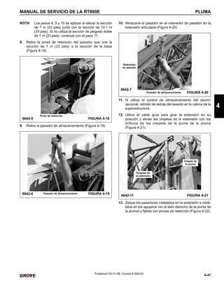 4-41
MANUAL DE SERVICIO DE LA RT890E PLUMA
4
Published 03-31-08, Control # 069-04
NOTA: Los pasos 8, 9 y 10 se aplican al elevar la sección
de 7 m (23 pies) junto con la sección de 10.1 m
(33 pies). Si no utiliza la sección de plegado doble
de 7 m (23 pies), continúe con el paso 11.
8. Retire la pinza de retención del pasador que une la
sección de 7 m (23 pies) a la sección de la base
(Figura 4-18).
9. Retire el pasador de almacenamiento (Figura 4-19).
10. Almacene el pasador en el retenedor de pasador en la
extensión articulada (Figura 4-20)
11. Si utiliza el control de almacenamiento del plumín
opcional, retírelo de detrás del asiento en la cabina de la
superestructura.
12. Utilice el cable guía para girar la extensión en su
posición y alinee las orejetas de la extensión con los
orificios de las orejetas de la punta de la pluma
(Figura 4-21).
13. Saque los pasadores instalados en la extensión e instá-
lelos en los agujeros (en el lado derecho de la punta de
la pluma) y fíjelos con pinzas de retención (Figura 4-22).
6642-5
Pinza de retención
FIGURA 4-18
6642-6 Pasador de almacenamiento FIGURA 4-19
6642-7
Pasador de almacenamiento FIGURA 4-20
Retenedor
de pasador
6642-11 FIGURA 4-21
Orejetas de
la extensión
Orejeta de
la pluma
 