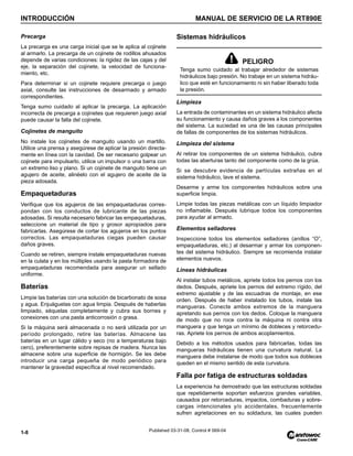 INTRODUCCIÓN MANUAL DE SERVICIO DE LA RT890E
1-8 Published 03-31-08, Control # 069-04
Precarga
La precarga es una carga inicial que se le aplica al cojinete
al armarlo. La precarga de un cojinete de rodillos ahusados
depende de varias condiciones: la rigidez de las cajas y del
eje, la separación del cojinete, la velocidad de funciona-
miento, etc.
Para determinar si un cojinete requiere precarga o juego
axial, consulte las instrucciones de desarmado y armado
correspondientes.
Tenga sumo cuidado al aplicar la precarga. La aplicación
incorrecta de precarga a cojinetes que requieren juego axial
puede causar la falla del cojinete.
Cojinetes de manguito
No instale los cojinetes de manguito usando un martillo.
Utilice una prensa y asegúrese de aplicar la presión directa-
mente en línea con la cavidad. De ser necesario golpear un
cojinete para impulsarlo, utilice un impulsor o una barra con
un extremo liso y plano. Si un cojinete de manguito tiene un
agujero de aceite, alinéelo con el agujero de aceite de la
pieza adosada.
Empaquetaduras
Verifique que los agujeros de las empaquetaduras corres-
pondan con los conductos de lubricante de las piezas
adosadas. Si resulta necesario fabricar las empaquetaduras,
seleccione un material de tipo y grosor apropiados para
fabricarlas. Asegúrese de cortar los agujeros en los puntos
correctos. Las empaquetaduras ciegas pueden causar
daños graves.
Cuando se retiren, siempre instale empaquetaduras nuevas
en la culata y en los múltiples usando la pasta formadora de
empaquetaduras recomendada para asegurar un sellado
uniforme.
Baterías
Limpie las baterías con una solución de bicarbonato de sosa
y agua. Enjuáguelas con agua limpia. Después de haberlas
limpiado, séquelas completamente y cubra sus bornes y
conexiones con una pasta anticorrosión o grasa.
Si la máquina será almacenada o no será utilizada por un
período prolongado, retire las baterías. Almacene las
baterías en un lugar cálido y seco (no a temperaturas bajo
cero), preferentemente sobre repisas de madera. Nunca las
almacene sobre una superficie de hormigón. Se les debe
introducir una carga pequeña de modo periódico para
mantener la gravedad específica al nivel recomendado.
Sistemas hidráulicos
Limpieza
La entrada de contaminantes en un sistema hidráulico afecta
su funcionamiento y causa daños graves a los componentes
del sistema. La suciedad es una de las causas principales
de fallas de componentes de los sistemas hidráulicos.
Limpieza del sistema
Al retirar los componentes de un sistema hidráulico, cubra
todas las aberturas tanto del componente como de la grúa.
Si se descubre evidencia de partículas extrañas en el
sistema hidráulico, lave el sistema.
Desarme y arme los componentes hidráulicos sobre una
superficie limpia.
Limpie todas las piezas metálicas con un líquido limpiador
no inflamable. Después lubrique todos los componentes
para ayudar al armado.
Elementos selladores
Inspeccione todos los elementos selladores (anillos “O”,
empaquetaduras, etc.) al desarmar y armar los componen-
tes del sistema hidráulico. Siempre se recomienda instalar
elementos nuevos.
Líneas hidráulicas
Al instalar tubos metálicos, apriete todos los pernos con los
dedos. Después, apriete los pernos del extremo rígido, del
extremo ajustable y de las escuadras de montaje, en ese
orden. Después de haber instalado los tubos, instale las
mangueras. Conecte ambos extremos de la manguera
apretando sus pernos con los dedos. Coloque la manguera
de modo que no roce contra la máquina ni contra otra
manguera y que tenga un mínimo de dobleces y retorcedu-
ras. Apriete los pernos de ambos acoplamientos.
Debido a los métodos usados para fabricarlas, todas las
mangueras hidráulicas tienen una curvatura natural. La
manguera debe instalarse de modo que todos sus dobleces
queden en el mismo sentido de esta curvatura.
Falla por fatiga de estructuras soldadas
La experiencia ha demostrado que las estructuras soldadas
que repetidamente soportan esfuerzos grandes variables,
causados por retorceduras, impactos, combaduras y sobre-
cargas intencionales y/o accidentales, frecuentemente
sufren agrietaciones en su soldadura, las cuales pueden
PELIGRO
Tenga sumo cuidado al trabajar alrededor de sistemas
hidráulicos bajo presión. No trabaje en un sistema hidráu-
lico que esté en funcionamiento ni sin haber liberado toda
la presión.
 