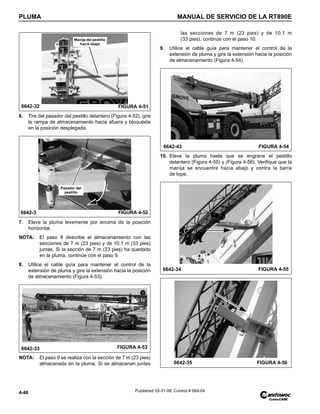 PLUMA MANUAL DE SERVICIO DE LA RT890E
4-48 Published 03-31-08, Control # 069-04
6. Tire del pasador del pestillo delantero (Figura 4-52), gire
la rampa de almacenamiento hacia afuera y bloquéela
en la posición desplegada.
7. Eleve la pluma levemente por encima de la posición
horizontal.
NOTA: El paso 8 describe el almacenamiento con las
secciones de 7 m (23 pies) y de 10.1 m (33 pies)
juntas. Si la sección de 7 m (23 pies) ha quedado
en la pluma, continúe con el paso 9.
8. Utilice el cable guía para mantener el control de la
extensión de pluma y gire la extensión hacia la posición
de almacenamiento (Figura 4-53).
NOTA: El paso 9 se realiza con la sección de 7 m (23 pies)
almacenada en la pluma. Si se almacenan juntas
las secciones de 7 m (23 pies) y de 10.1 m
(33 pies), continúe con el paso 10.
9. Utilice el cable guía para mantener el control de la
extensión de pluma y gire la extensión hacia la posición
de almacenamiento (Figura 4-54).
10. Eleve la pluma hasta que se engrane el pestillo
delantero (Figura 4-55) y (Figura 4-56). Verifique que la
manija se encuentre hacia abajo y contra la barra
de tope.
6642-32 FIGURA 4-51
Manija del pestillo
hacia abajo
FIGURA 4-52
6642-3
Pasador del
pestillo
6642-33 FIGURA 4-53
6642-43 FIGURA 4-54
6642-34 FIGURA 4-55
6642-35 FIGURA 4-56
 