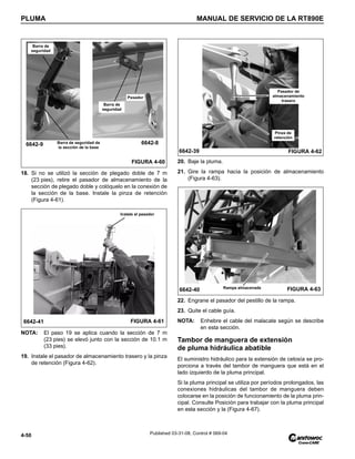PLUMA MANUAL DE SERVICIO DE LA RT890E
4-50 Published 03-31-08, Control # 069-04
18. Si no se utilizó la sección de plegado doble de 7 m
(23 pies), retire el pasador de almacenamiento de la
sección de plegado doble y colóquelo en la conexión de
la sección de la base. Instale la pinza de retención
(Figura 4-61).
NOTA: El paso 19 se aplica cuando la sección de 7 m
(23 pies) se elevó junto con la sección de 10.1 m
(33 pies).
19. Instale el pasador de almacenamiento trasero y la pinza
de retención (Figura 4-62).
20. Baje la pluma.
21. Gire la rampa hacia la posición de almacenamiento
(Figura 4-63).
22. Engrane el pasador del pestillo de la rampa.
23. Quite el cable guía.
NOTA: Enhebre el cable del malacate según se describe
en esta sección.
Tambor de manguera de extensión
de pluma hidráulica abatible
El suministro hidráulico para la extensión de celosía se pro-
porciona a través del tambor de manguera que está en el
lado izquierdo de la pluma principal.
Si la pluma principal se utiliza por períodos prolongados, las
conexiones hidráulicas del tambor de manguera deben
colocarse en la posición de funcionamiento de la pluma prin-
cipal. Consulte Posición para trabajar con la pluma principal
en esta sección y la (Figura 4-67).
6642-8
Barra de seguridad de
la sección de la base
FIGURA 4-60
Pasad
6642-9
Barra de
segurida
Barra de
seguridad
Pasador
Barra de
seguridad
6642-41 FIGURA 4-61
Instale el pasador
6642-39 FIGURA 4-62
Pasador de
almacenamiento
trasero
Pinza de
retención
6642-40 FIGURA 4-63
Rampa almacenada
 