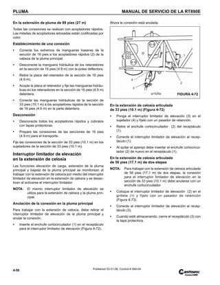 PLUMA MANUAL DE SERVICIO DE LA RT890E
4-56 Published 03-31-08, Control # 069-04
En la extensión de pluma de 89 pies (27 m)
Todas las conexiones se realizan con acopladores rápidos.
Las mitades de acopladores adosadas están codificadas por
color.
Establecimiento de una conexión
• Conecte los extremos de mangueras traseras de la
sección de 16 pies a los acopladores rápidos (2) de la
cabeza de la pluma principal.
• Desconecte la manguera hidráulica de los retenedores
en la sección de 16 pies (4.9 m) con la polea deflectora.
• Retire la placa del retenedor de la sección de 16 pies
(4.9 m).
• Acople la placa al retenedor y fije las mangueras hidráu-
licas en los retenedores en la sección de 16 pies (4.9 m)
delantera.
• Conecte las mangueras hidráulicas de la sección de
33 pies (10.1 m) a los acopladores rápidos de la sección
de 16 pies (4.9 m) en la parte delantera.
Desconexión
• Desconecte todos los acopladores rápidos y cúbralos
con tapas protectoras.
• Prepare las conexiones de las secciones de 16 pies
(4.9 m) para el transporte.
Fije las conexiones de la sección de 33 pies (10.1 m) en los
sujetadores de la sección de 33 pies (10.1 m).
Interruptor limitador de elevación
en la extensión de celosía
Las funciones elevación de carga, extensión de la pluma
principal y bajada de la pluma principal se monitorean al
trabajar con la extensión de celosía por medio del interruptor
limitador de elevación en la extensión de celosía y se desac-
tivan al activarse el interruptor limitador.
NOTA: El mismo interruptor limitador de elevación se
utiliza para la extensión de celosía y la pluma prin-
cipal.
Anulación de la conexión en la pluma principal
Para trabajar con la extensión de celosía, debe retirar el
interruptor limitador de elevación de la pluma principal y
anular la conexión.
• Inserte el enchufe cortocircuitador (1) en el receptáculo
para el interruptor limitador de elevación (Figura 4-72).
Ahora la conexión está anulada.
En la extensión de celosía articulada
de 33 pies (10.1 m) (Figura 4-72)
• Ponga el interruptor limitador de elevación (3) en el
sujetador (4) y fíjelo con un pasador de retención.
• Retire el enchufe cortocircuitador (2) del receptáculo
(1).
• Conecte el interruptor limitador de elevación al recep-
táculo (1).
• Al quitar el aparejo debe insertar el enchufe cortocircui-
tador (2) de nuevo en el receptáculo (1).
En la extensión de celosía articulada
de 56 pies (17.1 m) de dos etapas
NOTA: Para trabajar con la extensión de celosía articulada
de 56 pies (17.1 m) de dos etapas, la conexión
para el interruptor limitador de elevación en la
sección de 33 pies (10.1 m) debe anularse con un
enchufe cortocircuitador.
• Coloque el interruptor limitador de elevación (2) en el
grillete (1) y fíjelo con un pasador de retención
(Figura 4-73).
• Conecte el interruptor limitador de elevación al recep-
táculo (3).
• Cuando esté almacenando, cierre el receptáculo (3) con
la tapa protectora.
2
3
4
FIGURA 4-72
w1525a
1
 