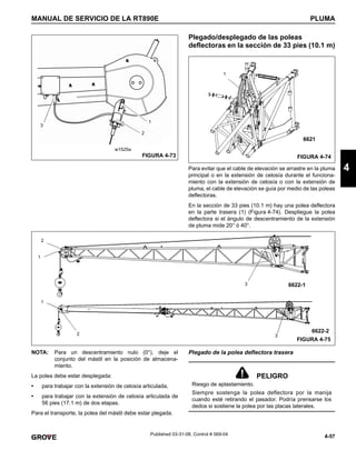 4-57
MANUAL DE SERVICIO DE LA RT890E PLUMA
4
Published 03-31-08, Control # 069-04
Plegado/desplegado de las poleas
deflectoras en la sección de 33 pies (10.1 m)
Para evitar que el cable de elevación se arrastre en la pluma
principal o en la extensión de celosía durante el funciona-
miento con la extensión de celosía o con la extensión de
pluma, el cable de elevación se guía por medio de las poleas
deflectoras.
En la sección de 33 pies (10.1 m) hay una polea deflectora
en la parte trasera (1) (Figura 4-74). Despliegue la polea
deflectora si el ángulo de descentramiento de la extensión
de pluma mide 20° ó 40°.
NOTA: Para un descentramiento nulo (0°), deje el
conjunto del mástil en la posición de almacena-
miento.
La polea debe estar desplegada:
• para trabajar con la extensión de celosía articulada,
• para trabajar con la extensión de celosía articulada de
56 pies (17.1 m) de dos etapas.
Para el transporte, la polea del mástil debe estar plegada.
Plegado de la polea deflectora trasera
1
2
w1525a
FIGURA 4-73
3
FIGURA 4-74
6621
1
FIGURA 4-75
6622-1
6622-2
3
3
2
1
2
1
PELIGRO
Riesgo de aplastamiento.
Siempre sostenga la polea deflectora por la manija
cuando esté retirando el pasador. Podría prensarse los
dedos si sostiene la polea por las placas laterales.
 