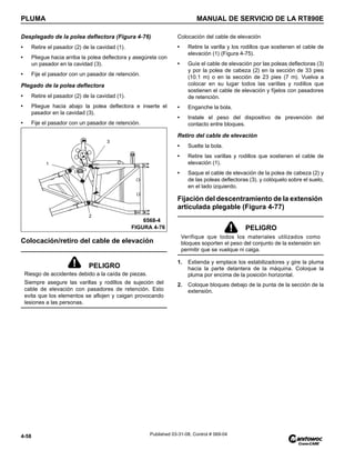PLUMA MANUAL DE SERVICIO DE LA RT890E
4-58 Published 03-31-08, Control # 069-04
Desplegado de la polea deflectora (Figura 4-76)
• Retire el pasador (2) de la cavidad (1).
• Pliegue hacia arriba la polea deflectora y asegúrela con
un pasador en la cavidad (3).
• Fije el pasador con un pasador de retención.
Plegado de la polea deflectora
• Retire el pasador (2) de la cavidad (1).
• Pliegue hacia abajo la polea deflectora e inserte el
pasador en la cavidad (3).
• Fije el pasador con un pasador de retención.
Colocación/retiro del cable de elevación
Colocación del cable de elevación
• Retire la varilla y los rodillos que sostienen el cable de
elevación (1) (Figura 4-75).
• Guíe el cable de elevación por las poleas deflectoras (3)
y por la polea de cabeza (2) en la sección de 33 pies
(10.1 m) o en la sección de 23 pies (7 m). Vuelva a
colocar en su lugar todos las varillas y rodillos que
sostienen el cable de elevación y fíjelos con pasadores
de retención.
• Enganche la bola.
• Instale el peso del dispositivo de prevención del
contacto entre bloques.
Retiro del cable de elevación
• Suelte la bola.
• Retire las varillas y rodillos que sostienen el cable de
elevación (1).
• Saque el cable de elevación de la polea de cabeza (2) y
de las poleas deflectoras (3), y colóquelo sobre el suelo,
en el lado izquierdo.
Fijación del descentramiento de la extensión
articulada plegable (Figura 4-77)
1. Extienda y emplace los estabilizadores y gire la pluma
hacia la parte delantera de la máquina. Coloque la
pluma por encima de la posición horizontal.
2. Coloque bloques debajo de la punta de la sección de la
extensión.
PELIGRO
Riesgo de accidentes debido a la caída de piezas.
Siempre asegure las varillas y rodillos de sujeción del
cable de elevación con pasadores de retención. Esto
evita que los elementos se aflojen y caigan provocando
lesiones a las personas.
1
2
3
FIGURA 4-76
6568-4
PELIGRO
Verifique que todos los materiales utilizados como
bloques soporten el peso del conjunto de la extensión sin
permitir que se vuelque ni caiga.
 