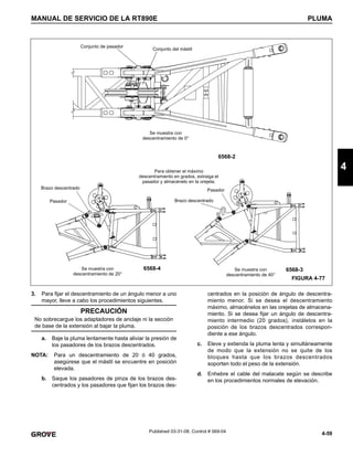 4-59
MANUAL DE SERVICIO DE LA RT890E PLUMA
4
Published 03-31-08, Control # 069-04
3. Para fijar el descentramiento de un ángulo menor a uno
mayor, lleve a cabo los procedimientos siguientes.
a. Baje la pluma lentamente hasta aliviar la presión de
los pasadores de los brazos descentrados.
NOTA: Para un descentramiento de 20 ó 40 grados,
asegúrese que el mástil se encuentre en posición
elevada.
b. Saque los pasadores de pinza de los brazos des-
centrados y los pasadores que fijan los brazos des-
centrados en la posición de ángulo de descentra-
miento menor. Si se desea el descentramiento
máximo, almacénelos en las orejetas de almacena-
miento. Si se desea fijar un ángulo de descentra-
miento intermedio (20 grados), instálelos en la
posición de los brazos descentrados correspon-
diente a ese ángulo.
c. Eleve y extienda la pluma lenta y simultáneamente
de modo que la extensión no se quite de los
bloques hasta que los brazos descentrados
soporten todo el peso de la extensión.
d. Enhebre el cable del malacate según se describe
en los procedimientos normales de elevación.
6568-2
6568-4
Se muestra con
descentramiento de 20°
Pasador
Brazo descentrado
Pasador
Brazo descentrado
Para obtener el máximo
descentramiento en grados, extraiga el
pasador y almacénelo en la orejeta.
FIGURA 4-77
Se muestra con
descentramiento de 40°
6568-3
Se muestra con
descentramiento de 0°
Conjunto del mástil
Conjunto de pasador
PRECAUCIÓN
No sobrecargue los adaptadores de anclaje ni la sección
de base de la extensión al bajar la pluma.
 