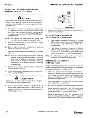 PLUMA MANUAL DE SERVICIO DE LA RT890E
4-60 Published 03-31-08, Control # 069-04
RETIRO DE LA EXTENSIÓN DE PLUMA
MANUAL DE PLEGADO DOBLE
1. Antes de retirar la extensión de pluma, asegúrese de
que la grúa se encuentre apoyada en los estabilizadores
utilizando los procedimientos de configuración
normales. Consulte la Sección 3 - CONTROLES y PRO-
CEDIMIENTOS.
NOTA: Se necesita una grúa auxiliar con eslinga para
retirar la extensión de pluma de plegado doble.
1. Retraiga completamente la pluma principal y bájela
hasta la posición horizontal.
2. Quite el cable de elevación del aparejo de gancho y
retírelo de la extensión de pluma.
3. Pliegue la polea deflectora de la sección de 33 pies
(10.1 m).
NOTA: Si la grúa tiene una extensión de pluma hidráulica
abatible, desconecte los acopladores hidráulicos
en la punta de la pluma. Almacene las mangueras
en la extensión de pluma. Consulte Conexión y
desconexión de la extensión de pluma hidráulica
en esta sección.
4. Desconecte la conexión eléctrica entre la extensión de
celosía y la pluma principal.
5. Acople la eslinga de la grúa auxiliar a la extensión arti-
culada de plegado doble.
6. Extraiga los pasadores de bloqueo (Figura 4-78) de
ambos lados entre la sección de 33 pies (10.1 m) y la
cabeza de la pluma principal y retire la extensión articu-
lada de plegado doble.
7. Verifique la condición de transporte de la extensión arti-
culada de plegado doble.
INSTALACIÓN/RETIRO DE LAS
SECCIONES DE 16 PIES (4.9 M)
- Para aparejar la extensión de pluma de 72 pies
(22 m), debe instalar la sección de 16 pies (4.9 m)
con el rodillo de apoyo delante de la cabeza de la
pluma principal.
- Para aparejar la extensión de pluma de 89 pies
(27.1 m), debe instalar adicionalmente la sección de
16 pies (4.9 m) sin el rodillo de apoyo delante de la
sección de 16 pies (4.9 m) con el rodillo de apoyo.
NOTA: Se debe utilizar una grúa auxiliar para instalar o
retirar las secciones de 16 pies (4.9 m).
Instalación de las secciones
de 16 pies (4.9 m)
Los pasadores de fijación (1) para la conexión se fijan con
pasadores de retención en los retenedores en la base de las
secciones de 16 pies (4.9 m) (Figura 4-79).
• Utilice una grúa auxiliar con eslinga para levantar la
sección de 16 pies (4.9 m) con rodillo de apoyo en una
grúa auxiliar y levántela delante de la cabeza de la
pluma principal para que los puntos de soporte (2) y (3)
se alineen en ambos lados.
• Inserte los pasadores de seguridad en los puntos de
soporte (2) y (3) en ambos lados.
• Fije todos los pasadores con los pasadores de retención.
• Instale la segunda sección de 16 pies (4.9 m) delante de
la primera sección de 16 pies para la extensión de
pluma de 89 pies (27.1 m) de la misma forma.
• Instale la sección de 56 pies (17.1 m) delante de la
sección correspondiente de 16 pies (4.9 m) según las
instrucciones indicadas anteriormente en esta sección.
PELIGRO
Para evitar que se produzcan lesiones graves o incluso la
muerte, utilice siempre equipo de protección personal,
por ejemplo, casco, gafas de protección, guantes y botas
metatarsianas.
ADVERTENCIA
La extensión de celosía debe ser sostenida por una grúa
auxiliar antes de retirar los pasadores.
FIGURA 4-78
w3303a
 