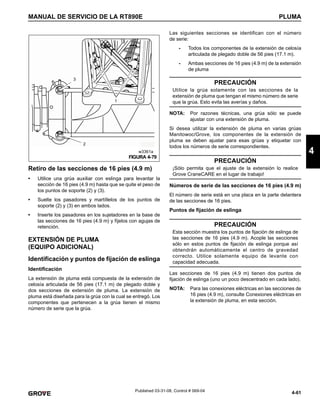 4-61
MANUAL DE SERVICIO DE LA RT890E PLUMA
4
Published 03-31-08, Control # 069-04
Retiro de las secciones de 16 pies (4.9 m)
• Utilice una grúa auxiliar con eslinga para levantar la
sección de 16 pies (4.9 m) hasta que se quite el peso de
los puntos de soporte (2) y (3).
• Suelte los pasadores y martíllelos de los puntos de
soporte (2) y (3) en ambos lados.
• Inserte los pasadores en los sujetadores en la base de
las secciones de 16 pies (4.9 m) y fíjelos con agujas de
retención.
EXTENSIÓN DE PLUMA
(EQUIPO ADICIONAL)
Identificación y puntos de fijación de eslinga
Identificación
La extensión de pluma está compuesta de la extensión de
celosía articulada de 56 pies (17.1 m) de plegado doble y
dos secciones de extensión de pluma. La extensión de
pluma está diseñada para la grúa con la cual se entregó. Los
componentes que pertenecen a la grúa tienen el mismo
número de serie que la grúa.
Las siguientes secciones se identifican con el número
de serie:
- Todos los componentes de la extensión de celosía
articulada de plegado doble de 56 pies (17.1 m).
- Ambas secciones de 16 pies (4.9 m) de la extensión
de pluma
.
NOTA: Por razones técnicas, una grúa sólo se puede
ajustar con una extensión de pluma.
Si desea utilizar la extensión de pluma en varias grúas
Manitowoc/Grove, los componentes de la extensión de
pluma se deben ajustar para esas grúas y etiquetar con
todos los números de serie correspondientes.
Números de serie de las secciones de 16 pies (4.9 m)
El número de serie está en una placa en la parte delantera
de las secciones de 16 pies.
Puntos de fijación de eslinga
Las secciones de 16 pies (4.9 m) tienen dos puntos de
fijación de eslinga (uno un poco descentrado en cada lado).
NOTA: Para las conexiones eléctricas en las secciones de
16 pies (4.9 m), consulte Conexiones eléctricas en
la extensión de pluma, en esta sección.
FIGURA 4-79
1
2
3
w3361a
PRECAUCIÓN
Utilice la grúa solamente con las secciones de la
extensión de pluma que tengan el mismo número de serie
que la grúa. Esto evita las averías y daños.
PRECAUCIÓN
¡Sólo permita que el ajuste de la extensión lo realice
Grove CraneCARE en el lugar de trabajo!
PRECAUCIÓN
Esta sección muestra los puntos de fijación de eslinga de
las secciones de 16 pies (4.9 m). Acople las secciones
sólo en estos puntos de fijación de eslinga porque así
obtendrán automáticamente el centro de gravedad
correcto. Utilice solamente equipo de levante con
capacidad adecuada.
 