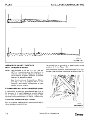 PLUMA MANUAL DE SERVICIO DE LA RT890E
4-62 Published 03-31-08, Control # 069-04
ARMADO DE LAS EXTENSIONES
DE PLUMA (FIGURA 4-80)
NOTA: Las longitudes de 72 pies (22.0 m) y 89 pies
(27.1 m) respectivamente son iguales a la
distancia entre el centro del pasador de bloqueo
(en la cabeza de pluma principal) y el borde
delantero de la polea de cabeza.
Las denominaciones de sección de 33 pies
(10.1 m), 23 pies (7 m) y 16 pies (4.9 m) se han
ajustado a estos largos. El largo total de cada
sección es mayor o menor.
Conexión eléctrica en la extensión de pluma
A continuación, se describen las conexiones eléctricas de
las secciones de 16 pies. Establezca la conexión eléctrica
de la extensión de celosía articulada de plegado doble
siguiendo los procedimientos que se indican a continuación.
Condiciones de transporte de la conexión
Para el transporte, coloque siempre las conexiones eléctri-
cas en las siguientes condiciones.
Hay un cable con un enchufe (3) en la parte trasera de las
secciones de 16 pies (Figura 4-81).
Para el transporte, se enrolla el cable alrededor de los suje-
tadores (1) y el enchufe se inserta en el receptáculo falso (2).
FIGURA 4-80
w3351a
1
2
3
FIGURA 4-81
w3367a
 