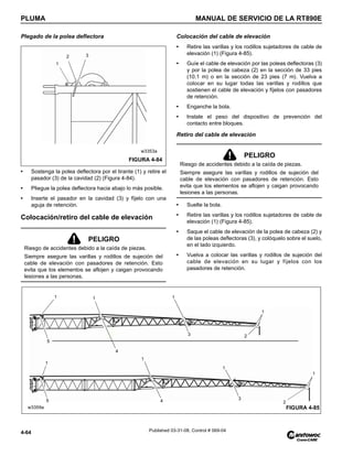 PLUMA MANUAL DE SERVICIO DE LA RT890E
4-64 Published 03-31-08, Control # 069-04
Plegado de la polea deflectora
• Sostenga la polea deflectora por el tirante (1) y retire el
pasador (3) de la cavidad (2) (Figura 4-84).
• Pliegue la polea deflectora hacia abajo lo más posible.
• Inserte el pasador en la cavidad (3) y fíjelo con una
aguja de retención.
Colocación/retiro del cable de elevación
Colocación del cable de elevación
• Retire las varillas y los rodillos sujetadores de cable de
elevación (1) (Figura 4-85).
• Guíe el cable de elevación por las poleas deflectoras (3)
y por la polea de cabeza (2) en la sección de 33 pies
(10.1 m) o en la sección de 23 pies (7 m). Vuelva a
colocar en su lugar todas las varillas y rodillos que
sostienen el cable de elevación y fíjelos con pasadores
de retención.
• Enganche la bola.
• Instale el peso del dispositivo de prevención del
contacto entre bloques.
Retiro del cable de elevación
• Suelte la bola.
• Retire las varillas y los rodillos sujetadores de cable de
elevación (1) (Figura 4-85).
• Saque el cable de elevación de la polea de cabeza (2) y
de las poleas deflectoras (3), y colóquelo sobre el suelo,
en el lado izquierdo.
• Vuelva a colocar las varillas y rodillos de sujeción del
cable de elevación en su lugar y fíjelos con los
pasadores de retención.
PELIGRO
Riesgo de accidentes debido a la caída de piezas.
Siempre asegure las varillas y rodillos de sujeción del
cable de elevación con pasadores de retención. Esto
evita que los elementos se aflojen y caigan provocando
lesiones a las personas.
FIGURA 4-84
w3353a
1
2 3
PELIGRO
Riesgo de accidentes debido a la caída de piezas.
Siempre asegure las varillas y rodillos de sujeción del
cable de elevación con pasadores de retención. Esto
evita que los elementos se aflojen y caigan provocando
lesiones a las personas.
FIGURA 4-85
1
1 1
5
1
3
1
2
1
5
1
4
1
3
2
w3359a
4
 