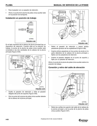 PLUMA MANUAL DE SERVICIO DE LA RT890E
4-68 Published 03-31-08, Control # 069-04
• Fije el pasador con un pasador de retención.
• Ahora, la punta de la pluma de polea única auxiliar está
en la posición de transporte.
Instalación en posición de trabajo
En el lado izquierdo de la cabeza de pluma principal hay un
dispositivo de retención. Cuando está en la posición de
trabajo, la punta de la pluma de polea única auxiliar está
conectada a las dos cavidades de la cabeza de la pluma
principal (Figura 4-94).
• Suelte el pasador de retención y retire el pasador
delgado del punto de soporte (Figura 4-95).
• Gire la punta de la pluma de polea única auxiliar delante
de la cabeza de la pluma principal.
• Retire el pasador de retención y saque ambos
pasadores gruesos de los sujetadores (Figura 4-96).
• Inserte ambos pasadores en los puntos de pivote en la
parte delantera de la cabeza de la pluma principal y
fíjelos con los pasadores de retención.
• Inserte el pasador delgado en el punto de soporte y
fíjelo con un pasador de retención.
Ahora, la punta de la pluma de polea única auxiliar está en la
posición de trabajo.
Conexión y retiro del cable de elevación
• Retire las varillas de sujeción del cable de la cabeza de
la pluma principal y de la punta de la pluma de polea
única auxiliar (Figura 4-97).
FIGURA 4-94
w2466a
1
FIGURA 4-95
w2727a
1
2
3
4
FIGURA 4-96
w2728a
FIGURA 4-97
w2729a
1
1
 