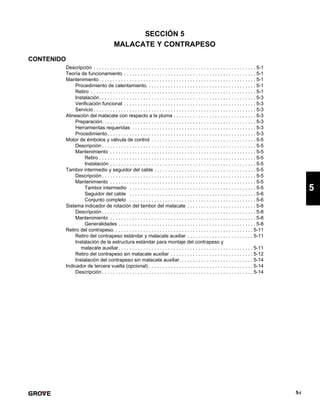 5-i
5
SECCIÓN 5
MALACATE Y CONTRAPESO
CONTENIDO
Descripción . . . . . . . . . . . . . . . . . . . . . . . . . . . . . . . . . . . . . . . . . . . . . . . . . . . . . . . . . . . 5-1
Teoría de funcionamiento . . . . . . . . . . . . . . . . . . . . . . . . . . . . . . . . . . . . . . . . . . . . . . . . 5-1
Mantenimiento . . . . . . . . . . . . . . . . . . . . . . . . . . . . . . . . . . . . . . . . . . . . . . . . . . . . . . . . . 5-1
Procedimiento de calentamiento. . . . . . . . . . . . . . . . . . . . . . . . . . . . . . . . . . . . . . . . 5-1
Retiro . . . . . . . . . . . . . . . . . . . . . . . . . . . . . . . . . . . . . . . . . . . . . . . . . . . . . . . . . . . . 5-1
Instalación. . . . . . . . . . . . . . . . . . . . . . . . . . . . . . . . . . . . . . . . . . . . . . . . . . . . . . . . . 5-3
Verificación funcional . . . . . . . . . . . . . . . . . . . . . . . . . . . . . . . . . . . . . . . . . . . . . . . . 5-3
Servicio . . . . . . . . . . . . . . . . . . . . . . . . . . . . . . . . . . . . . . . . . . . . . . . . . . . . . . . . . . . 5-3
Alineación del malacate con respecto a la pluma . . . . . . . . . . . . . . . . . . . . . . . . . . . . . . 5-3
Preparación. . . . . . . . . . . . . . . . . . . . . . . . . . . . . . . . . . . . . . . . . . . . . . . . . . . . . . . . 5-3
Herramientas requeridas . . . . . . . . . . . . . . . . . . . . . . . . . . . . . . . . . . . . . . . . . . . . . 5-3
Procedimiento. . . . . . . . . . . . . . . . . . . . . . . . . . . . . . . . . . . . . . . . . . . . . . . . . . . . . . 5-3
Motor de émbolos y válvula de control . . . . . . . . . . . . . . . . . . . . . . . . . . . . . . . . . . . . . . 5-5
Descripción . . . . . . . . . . . . . . . . . . . . . . . . . . . . . . . . . . . . . . . . . . . . . . . . . . . . . . . . 5-5
Mantenimiento . . . . . . . . . . . . . . . . . . . . . . . . . . . . . . . . . . . . . . . . . . . . . . . . . . . . . 5-5
Retiro . . . . . . . . . . . . . . . . . . . . . . . . . . . . . . . . . . . . . . . . . . . . . . . . . . . . . . . . . 5-5
Instalación . . . . . . . . . . . . . . . . . . . . . . . . . . . . . . . . . . . . . . . . . . . . . . . . . . . . . 5-5
Tambor intermedio y seguidor del cable . . . . . . . . . . . . . . . . . . . . . . . . . . . . . . . . . . . . . 5-5
Descripción . . . . . . . . . . . . . . . . . . . . . . . . . . . . . . . . . . . . . . . . . . . . . . . . . . . . . . . . 5-5
Mantenimiento . . . . . . . . . . . . . . . . . . . . . . . . . . . . . . . . . . . . . . . . . . . . . . . . . . . . . 5-5
Tambor intermedio . . . . . . . . . . . . . . . . . . . . . . . . . . . . . . . . . . . . . . . . . . . . . . 5-5
Seguidor del cable . . . . . . . . . . . . . . . . . . . . . . . . . . . . . . . . . . . . . . . . . . . . . . 5-6
Conjunto completo . . . . . . . . . . . . . . . . . . . . . . . . . . . . . . . . . . . . . . . . . . . . . . 5-6
Sistema indicador de rotación del tambor del malacate . . . . . . . . . . . . . . . . . . . . . . . . . 5-8
Descripción . . . . . . . . . . . . . . . . . . . . . . . . . . . . . . . . . . . . . . . . . . . . . . . . . . . . . . . . 5-8
Mantenimiento . . . . . . . . . . . . . . . . . . . . . . . . . . . . . . . . . . . . . . . . . . . . . . . . . . . . . 5-8
Generalidades . . . . . . . . . . . . . . . . . . . . . . . . . . . . . . . . . . . . . . . . . . . . . . . . . . 5-8
Retiro del contrapeso. . . . . . . . . . . . . . . . . . . . . . . . . . . . . . . . . . . . . . . . . . . . . . . . . . . 5-11
Retiro del contrapeso estándar y malacate auxiliar . . . . . . . . . . . . . . . . . . . . . . . . 5-11
Instalación de la estructura estándar para montaje del contrapeso y
malacate auxiliar. . . . . . . . . . . . . . . . . . . . . . . . . . . . . . . . . . . . . . . . . . . . . . . . . 5-11
Retiro del contrapeso sin malacate auxiliar . . . . . . . . . . . . . . . . . . . . . . . . . . . . . . 5-12
Instalación del contrapeso sin malacate auxiliar. . . . . . . . . . . . . . . . . . . . . . . . . . . 5-14
Indicador de tercera vuelta (opcional) . . . . . . . . . . . . . . . . . . . . . . . . . . . . . . . . . . . . . . 5-14
Descripción . . . . . . . . . . . . . . . . . . . . . . . . . . . . . . . . . . . . . . . . . . . . . . . . . . . . . . . 5-14
 