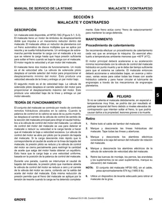 5-1
MANUAL DE SERVICIO DE LA RT890E MALACATE Y CONTRAPESO
5
Published 03-31-08, Control # 069-04
SECCIÓN 5
MALACATE Y CONTRAPESO
DESCRIPCIÓN
Un malacate está disponible, el HP30-18G (Figura 5-1, 5-3).
El malacate tiene un motor de émbolos de desplazamiento
doble que impulsa a un mecanismo reductor dentro del
malacate. El malacate utiliza un reductor de planetarios con
un freno automático de discos múltiples que se aplica por
resorte y se suelta hidráulicamente. Un embrague de sobre-
marcha permite levantar la carga con el malacate a la vez
que se retiene la carga hasta que haya presión suficiente
para soltar el freno cuando se baja la carga con el malacate.
El motor regula la velocidad y el par motor del malacate.
El malacate tiene dos modos de funcionamiento. Un modo
es el de velocidad alta. La válvula de solenoide piloto
desplaza el carrete selector del motor para proporcionar el
desplazamiento mínimo del motor. Esto produce una
velocidad elevada de la línea y entrega un par motor bajo.
El segundo modo es el de velocidad baja. La válvula de
solenoide piloto desplaza el carrete selector del motor para
proporcionar el desplazamiento máximo del motor. Esto
produce una velocidad baja de la línea y entrega un par
motor elevado.
TEORÍA DE FUNCIONAMIENTO
El conjunto del malacate se controla por medio de controles
remotos hidráulicos ubicados en la cabina. Cuando la
palanca de control en la cabina se saca de su punto muerto,
se desplaza el carrete de la válvula de control de sentido de
la sección del malacate principal para dirigir el caudal hidráu-
lico a la válvula de control del motor del malacate. La válvula
de control del motor del malacate se usa para detener el
malacate o reducir su velocidad si la carga tiende a hacer
que el malacate la baje a velocidad excesiva. La válvula de
control del motor se abre por piloto por la presión de bajada
del malacate. Si la carga desciende más rápido que lo
correspondiente al caudal de aceite en la línea de bajada del
malacate, la presión piloto se reduce y la válvula de control
del motor se cierra parcialmente para restringir la cantidad
de aceite que salga del motor hasta obtener un equilibrio.
Esto hace que la carga baje a una velocidad uniforme,
basada en la posición de la palanca de control del malacate.
Durante una parada, cuando se interrumpe el caudal de
bajada del malacate, la presión piloto que mantiene abierta
la válvula de control del motor se reduce a cero y el carrete
de la válvula del motor se cierra, cortando así la salida del
aceite del motor del malacate. Esta misma reducción de
presión permite que el freno del malacate se aplique por la
tensión de resorte cuando la carga se ha detenido completa-
mente. Este freno actúa como “freno de estacionamiento”
para mantener la carga detenida.
MANTENIMIENTO
Procedimiento de calentamiento
Se recomienda efectuar un procedimiento de calentamiento
cada vez que se arranque la máquina. Es esencial efec-
tuarlo a temperaturas ambiente menores que +40°F (4°C).
El motor principal deberá acelerarse a su aceleración
mínima recomendada con la válvula de control del malacate
hidráulico en punto muerto y se le debe dar tiempo suficiente
para que el sistema se caliente. El malacate entonces
deberá accionarse a velocidades bajas, en avance y retro-
ceso, varias veces para cebar todas las líneas con aceite
hidráulico caliente y para hacer circular el lubricante de
engranajes a través de los mecanismos de engranajes
planetarios.
Retiro
1. Retire todo el cable del tambor del malacate.
2. Marque y desconecte las líneas hidráulicas del
malacate. Tape todas las líneas y aberturas.
3. Marque y desconecte los alambres eléctricos
conectados a la caja del sensor del indicador de rotación
del malacate.
4. Marque y desconecte los alambres eléctricos de la
válvula de solenoide de velocidad alta del malacate.
5. Retire las tuercas de montaje, los pernos, las arandelas
y los suplementos (si se usan suplementos, marque su
ubicación) del malacate.
NOTA: El conjunto del malacate HP30-18G, sin el cable,
pesa aproximadamente 674 kg (1485.9 lb).
6. Utilice un dispositivo de levante adecuado para retirar el
malacate de la grúa.
PELIGRO
Si no se calienta el malacate debidamente, en especial a
temperaturas muy frías, se podría dar por resultado el
patinaje temporal del freno debido a niveles elevados de
contrapresión que intentan soltar el freno, lo que podría
causar daños a la propiedad, lesiones graves o la muerte.
 