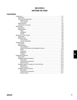 6-i
6
SECCIÓN 6
SISTEMA DE GIRO
CONTENIDO
Introducción . . . . . . . . . . . . . . . . . . . . . . . . . . . . . . . . . . . . . . . . . . . . . . . . . . . . . . . . . . . 6-1
Descripción . . . . . . . . . . . . . . . . . . . . . . . . . . . . . . . . . . . . . . . . . . . . . . . . . . . . . . . . 6-1
Teoría de funcionamiento . . . . . . . . . . . . . . . . . . . . . . . . . . . . . . . . . . . . . . . . . . . . . 6-1
Mando de giro . . . . . . . . . . . . . . . . . . . . . . . . . . . . . . . . . . . . . . . . . . . . . . . . . . 6-1
Freno de giro . . . . . . . . . . . . . . . . . . . . . . . . . . . . . . . . . . . . . . . . . . . . . . . . . . . 6-1
Mantenimiento . . . . . . . . . . . . . . . . . . . . . . . . . . . . . . . . . . . . . . . . . . . . . . . . . . . . . 6-3
Localización de averías . . . . . . . . . . . . . . . . . . . . . . . . . . . . . . . . . . . . . . . . . . . . . . 6-3
Motor de giro . . . . . . . . . . . . . . . . . . . . . . . . . . . . . . . . . . . . . . . . . . . . . . . . . . . . . . . . . . 6-5
Descripción . . . . . . . . . . . . . . . . . . . . . . . . . . . . . . . . . . . . . . . . . . . . . . . . . . . . . . . . 6-5
Mantenimiento . . . . . . . . . . . . . . . . . . . . . . . . . . . . . . . . . . . . . . . . . . . . . . . . . . . . . 6-5
Retiro . . . . . . . . . . . . . . . . . . . . . . . . . . . . . . . . . . . . . . . . . . . . . . . . . . . . . . . . . 6-5
Instalación . . . . . . . . . . . . . . . . . . . . . . . . . . . . . . . . . . . . . . . . . . . . . . . . . . . . . 6-6
Prueba . . . . . . . . . . . . . . . . . . . . . . . . . . . . . . . . . . . . . . . . . . . . . . . . . . . . . . . . 6-6
Mecanismo y freno de giro . . . . . . . . . . . . . . . . . . . . . . . . . . . . . . . . . . . . . . . . . . . . . . . 6-6
Descripción . . . . . . . . . . . . . . . . . . . . . . . . . . . . . . . . . . . . . . . . . . . . . . . . . . . . . . . . 6-6
Mantenimiento . . . . . . . . . . . . . . . . . . . . . . . . . . . . . . . . . . . . . . . . . . . . . . . . . . . . . 6-6
Freno de giro . . . . . . . . . . . . . . . . . . . . . . . . . . . . . . . . . . . . . . . . . . . . . . . . . . . 6-6
Caja de engranajes . . . . . . . . . . . . . . . . . . . . . . . . . . . . . . . . . . . . . . . . . . . . . . 6-7
Cojinete de giro . . . . . . . . . . . . . . . . . . . . . . . . . . . . . . . . . . . . . . . . . . . . . . . . . . . . . . . . 6-8
Descripción . . . . . . . . . . . . . . . . . . . . . . . . . . . . . . . . . . . . . . . . . . . . . . . . . . . . . . . . 6-8
Mantenimiento . . . . . . . . . . . . . . . . . . . . . . . . . . . . . . . . . . . . . . . . . . . . . . . . . . . . . 6-8
Generalidades . . . . . . . . . . . . . . . . . . . . . . . . . . . . . . . . . . . . . . . . . . . . . . . . . . 6-8
Apriete de los pernos de la plataforma de giro . . . . . . . . . . . . . . . . . . . . . . . . . 6-8
Retiro . . . . . . . . . . . . . . . . . . . . . . . . . . . . . . . . . . . . . . . . . . . . . . . . . . . . . . . . 6-10
Inspección . . . . . . . . . . . . . . . . . . . . . . . . . . . . . . . . . . . . . . . . . . . . . . . . . . . . 6-12
Instalación . . . . . . . . . . . . . . . . . . . . . . . . . . . . . . . . . . . . . . . . . . . . . . . . . . . . 6-12
Pruebas . . . . . . . . . . . . . . . . . . . . . . . . . . . . . . . . . . . . . . . . . . . . . . . . . . . . . . 6-13
Adaptadores giratorios. . . . . . . . . . . . . . . . . . . . . . . . . . . . . . . . . . . . . . . . . . . . . . . . . . 6-13
Descripción . . . . . . . . . . . . . . . . . . . . . . . . . . . . . . . . . . . . . . . . . . . . . . . . . . . . . . . 6-13
Adaptador giratorio hidráulico. . . . . . . . . . . . . . . . . . . . . . . . . . . . . . . . . . . . . . . . . 6-15
Descripción . . . . . . . . . . . . . . . . . . . . . . . . . . . . . . . . . . . . . . . . . . . . . . . . . . . 6-15
Teoría de funcionamiento . . . . . . . . . . . . . . . . . . . . . . . . . . . . . . . . . . . . . . . . 6-15
Mantenimiento . . . . . . . . . . . . . . . . . . . . . . . . . . . . . . . . . . . . . . . . . . . . . . . . . 6-15
Adaptador giratorio de agua con dos lumbreras. . . . . . . . . . . . . . . . . . . . . . . . . . . 6-16
Descripción . . . . . . . . . . . . . . . . . . . . . . . . . . . . . . . . . . . . . . . . . . . . . . . . . . . 6-16
Mantenimiento . . . . . . . . . . . . . . . . . . . . . . . . . . . . . . . . . . . . . . . . . . . . . . . . . 6-16
Adaptador giratorio eléctrico. . . . . . . . . . . . . . . . . . . . . . . . . . . . . . . . . . . . . . . . . . 6-17
Descripción . . . . . . . . . . . . . . . . . . . . . . . . . . . . . . . . . . . . . . . . . . . . . . . . . . . 6-17
Teoría de funcionamiento . . . . . . . . . . . . . . . . . . . . . . . . . . . . . . . . . . . . . . . . 6-17
Mantenimiento . . . . . . . . . . . . . . . . . . . . . . . . . . . . . . . . . . . . . . . . . . . . . . . . . 6-17
 