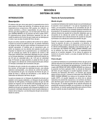 6-1
MANUAL DE SERVICIO DE LA RT890E SISTEMA DE GIRO
6
Published 03-31-08, Control # 069-04
SECCIÓN 6
SISTEMA DE GIRO
INTRODUCCIÓN
Descripción
El sistema del giro sirve para girar la superestructura de la
grúa sobre el chasis del vehículo. El sistema de giro de la
superestructura proporciona 360 grados de rotación en
ambos sentidos y ofrece capacidades de giro libre. El
término giro libre significa que, con el interruptor del freno de
giro (SWING BRAKE) en la posición de freno suelto (OFF),
la superestructura girará libremente después de que se
suelte la palanca de control de giro hasta que se detenga por
sí sola o que se pise el pedal del freno de giro.
El giro se activa usando la palanca del control en la cabina.
Cuando se acciona la palanca de giro, la presión hidráulica
se dirige al motor del giro para impulsar el mecanismo en el
sentido apropiado. A medida que el mecanismo gira, el
piñón se engrana con los dientes del cojinete de giro para
impulsar la rotación de la superestructura. La velocidad de
giro se controla por medio de la palanca de control y del
interruptor HIGH/LOW (velocidad alta/baja) de giro ubicado
en la consola delantera. La velocidad máxima de rotación es
de 2.5 rpm en velocidad alta y de 1.25 rpm en velocidad
baja. El frenado se logra pisando un pedal de freno de giro
que regula una válvula de control proporcional para ofrecer
un frenado controlado del movimiento del giro.
El sistema de giro consta de una palanca de control hidráu-
lico remoto, el interruptor de velocidad de giro, una válvula
selectora serie/paralelo, una válvula de control de sentido,
los mecanismos de giro, los conjuntos de frenos de giro, el
pedal de freno y válvula de servofrenos y una válvula de
solenoide de liberación del freno de giro.
La grúa se equipa con un bloqueo de plataforma de giro por
pasador como equipo estándar y un bloqueo de giro positivo
estándar de 360 grados. El bloqueo positivo de giro de 360
grados se engrana con los dientes del engranaje de giro en
cualquier punto de la carrera de rotación. El bloqueo de la
plataforma de giro por pasador sólo bloquea la plataforma en
la posición orientada directamente hacia la parte delantera o
trasera de la máquina. Los dos bloqueos de giro se accionan
desde la cabina.
Teoría de funcionamiento
Mando de giro
La potencia hidráulica del mando de giro es suministrada por
la sección 2 de la bomba N° 1 la cual es impulsada por el
motor y se encuentra montada en el convertidor de par. El
aceite fluye de la bomba a la conexión giratoria hidráulica de
la lumbrera 5. El caudal de la conexión giratoria se envía a la
válvula divisora de caudal de la dirección delantera que se
encuentra en la válvula de control de sentido de giro. El
caudal derivado de la válvula divisora de caudal se usa para
suministrar a la válvula de control de sentido de giro.
Cuando se mueve la palanca de control hidráulico remoto
hacia la posición de giro a la izquierda o la derecha, el
caudal que fluye a través de la válvula de control se envía a
la válvula serie/paralelo y después a los motores de giro. Si
el interruptor del FRENO DE GIRO (SWING BRAKE) está
en la posición de freno suelto (OFF), la superestructura
girará en el sentido deseado. Si se coloca la palanca de
control en el punto muerto y se pisa el pedal del freno, se
detiene el giro.
Freno de giro
La potencia hidráulica es suministrada al freno de giro por la
válvula reductora de presión/de secuencia en el colector del
freno de giro y de bloqueo del apoyabrazos. Cuando el inte-
rruptor del FRENO DE GIRO (SWING BRAKE) se coloca en
la posición de freno aplicado (ON), la válvula de liberación
del freno de giro bloquea el caudal regulado enviado a la
lumbrera de liberación del freno y la tensión del resorte
aplica el freno de giro. Cuando el interruptor del FRENO DE
GIRO (SWING BRAKE) se coloca en la posición de freno
suelto (OFF), el caudal regulado se envía de la válvula
reductora de presión/de secuencia a la lumbrera de libera-
ción del freno para vencer la tensión del resorte y liberar el
freno de giro. El caudal regulado de la válvula reductora de
presión/de secuencia también se suministra a la válvula de
servofrenos, en donde queda disponible para activar el freno
de giro cuando se pisa el pedal del freno de giro.
 